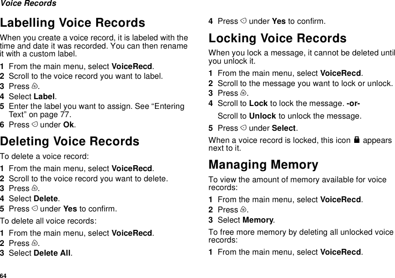 64Voice RecordsLabelling Voice RecordsWhen you create a voice record, it is labeled with the time and date it was recorded. You can then rename it with a custom label.1From the main menu, select VoiceRecd.2Scroll to the voice record you want to label.3Press m.4Select Label.5Enter the label you want to assign. See “Entering Text” on page 77.6Press A under Ok.Deleting Voice RecordsTo delete a voice record:1From the main menu, select VoiceRecd.2Scroll to the voice record you want to delete.3Press m.4Select Delete.5Press A under Yes to confirm.To delete all voice records:1From the main menu, select VoiceRecd.2Press m.3Select Delete All.4Press A under Yes to confirm.Locking Voice RecordsWhen you lock a message, it cannot be deleted until you unlock it.1From the main menu, select VoiceRecd.2Scroll to the message you want to lock or unlock.3Press m.4Scroll to Lock to lock the message. -or-Scroll to Unlock to unlock the message.5Press A under Select.When a voice record is locked, this icon R appears next to it.Managing MemoryTo view the amount of memory available for voice records:1From the main menu, select VoiceRecd.2Press m.3Select Memory.To free more memory by deleting all unlocked voice records:1From the main menu, select VoiceRecd.