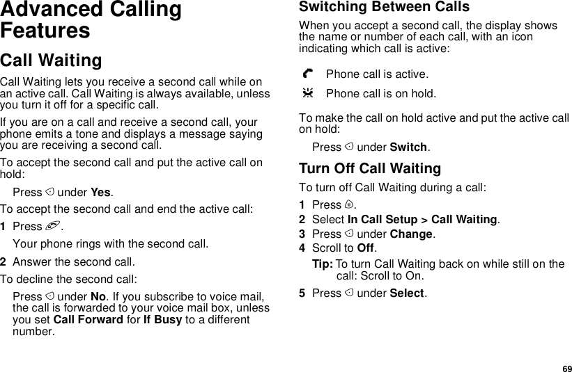  69Advanced Calling FeaturesCall WaitingCall Waiting lets you receive a second call while on an active call. Call Waiting is always available, unless you turn it off for a specific call.If you are on a call and receive a second call, your phone emits a tone and displays a message saying you are receiving a second call.To accept the second call and put the active call on hold:Press A under Yes.To accept the second call and end the active call:1Press e.Your phone rings with the second call.2Answer the second call.To decline the second call:Press A under No. If you subscribe to voice mail, the call is forwarded to your voice mail box, unless you set Call Forward for If Busy to a different number.Switching Between CallsWhen you accept a second call, the display shows the name or number of each call, with an icon indicating which call is active:To make the call on hold active and put the active call on hold:Press A under Switch.Turn Off Call WaitingTo turn off Call Waiting during a call:1Press m.2Select In Call Setup &gt; Call Waiting.3Press A under Change.4Scroll to Off.Tip: To turn Call Waiting back on while still on the call: Scroll to On.5Press A under Select.YPhone call is active.ZPhone call is on hold.