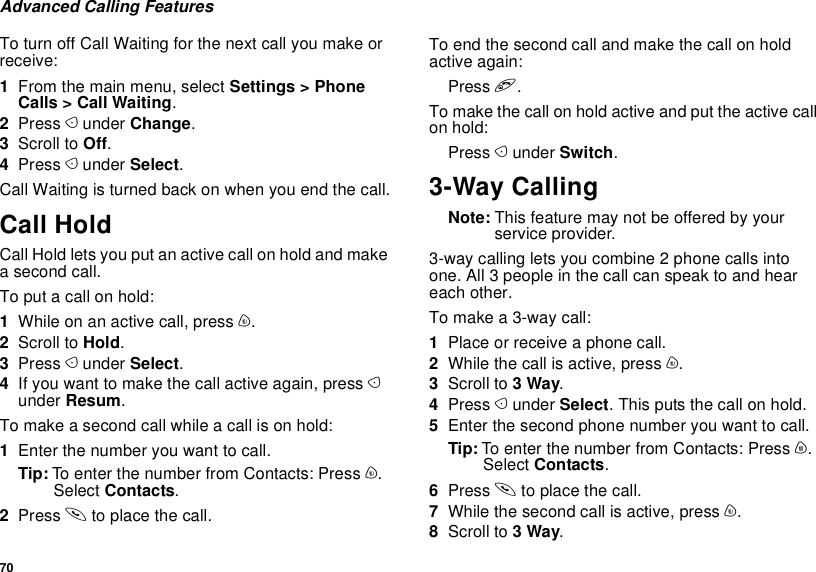 70Advanced Calling FeaturesTo turn off Call Waiting for the next call you make or receive:1From the main menu, select Settings &gt; Phone Calls &gt; Call Waiting.2Press A under Change.3Scroll to Off.4Press A under Select.Call Waiting is turned back on when you end the call.Call HoldCall Hold lets you put an active call on hold and make a second call.To put a call on hold:1While on an active call, press m.2Scroll to Hold.3Press A under Select.4If you want to make the call active again, press A under Resum.To make a second call while a call is on hold:1Enter the number you want to call.Tip: To enter the number from Contacts: Press m. Select Contacts.2Press s to place the call.To end the second call and make the call on hold active again:Press e.To make the call on hold active and put the active call on hold:Press A under Switch.3-Way CallingNote: This feature may not be offered by your service provider.3-way calling lets you combine 2 phone calls into one. All 3 people in the call can speak to and hear each other.To make a 3-way call:1Place or receive a phone call.2While the call is active, press m.3Scroll to 3 Way.4Press A under Select. This puts the call on hold.5Enter the second phone number you want to call.Tip: To enter the number from Contacts: Press m. Select Contacts.6Press s to place the call.7While the second call is active, press m.8Scroll to 3 Way.