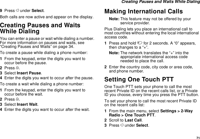  71 Creating Pauses and Waits While Dialing9Press A under Select.Both calls are now active and appear on the display.Creating Pauses and Waits While DialingYou can enter a pause or wait while dialing a number. For more information on pauses and waits, see “Creating Pauses and Waits” on page 34.To create a pause while dialing a phone number:1From the keypad, enter the digits you want to occur before the pause.2Press m.3Select Insert Pause.4Enter the digits you want to occur after the pause.To create a wait while dialing a phone number:1From the keypad, enter the digits you want to occur before the wait.2Press m.3Select Insert Wait.4Enter the digits you want to occur after the wait.Making International CallsNote: This feature may not be offered by your service provider.Plus Dialing lets you place an international call to most countries without entering the local international access code. 1Press and hold 0 for 2 seconds. A “0” appears, then changes to a “+”. Note: The network translates the “+” into the appropriate international access code needed to place the call. 2Enter the country code, city code or area code, and phone number.Setting One Touch PTTOne Touch PTT sets your phone to call the most recent Private ID on the recent calls list, or a Private ID you choose, every time you press the PTT button.To set your phone to call the most recent Private ID on the recent calls list:1From the main menu, select Settings &gt; 2-Way Radio &gt; One Touch PTT.2Scroll to Last Call.3Press A under Select.