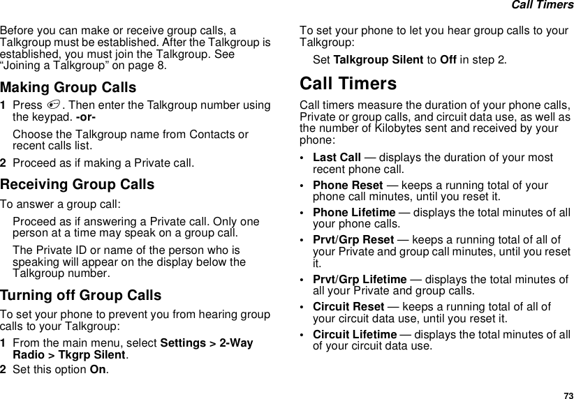  73 Call TimersBefore you can make or receive group calls, a Talkgroup must be established. After the Talkgroup is established, you must join the Talkgroup. See “Joining a Talkgroup” on page 8.Making Group Calls1Press #. Then enter the Talkgroup number using the keypad. -or-Choose the Talkgroup name from Contacts or recent calls list.2Proceed as if making a Private call.Receiving Group CallsTo answer a group call:Proceed as if answering a Private call. Only one person at a time may speak on a group call.The Private ID or name of the person who is speaking will appear on the display below the Talkgroup number.Turning off Group CallsTo set your phone to prevent you from hearing group calls to your Talkgroup:1From the main menu, select Settings &gt; 2-Way Radio &gt; Tkgrp Silent.2Set this option On.To set your phone to let you hear group calls to your Talkgroup:Set Talkgroup Silent to Off in step 2.Call TimersCall timers measure the duration of your phone calls, Private or group calls, and circuit data use, as well as the number of Kilobytes sent and received by your phone:•Last Call — displays the duration of your most recent phone call.• Phone Reset — keeps a running total of your phone call minutes, until you reset it.• Phone Lifetime — displays the total minutes of all your phone calls.•Prvt/Grp Reset — keeps a running total of all of your Private and group call minutes, until you reset it.• Prvt/Grp Lifetime — displays the total minutes of all your Private and group calls.• Circuit Reset — keeps a running total of all of your circuit data use, until you reset it.• Circuit Lifetime — displays the total minutes of all of your circuit data use.