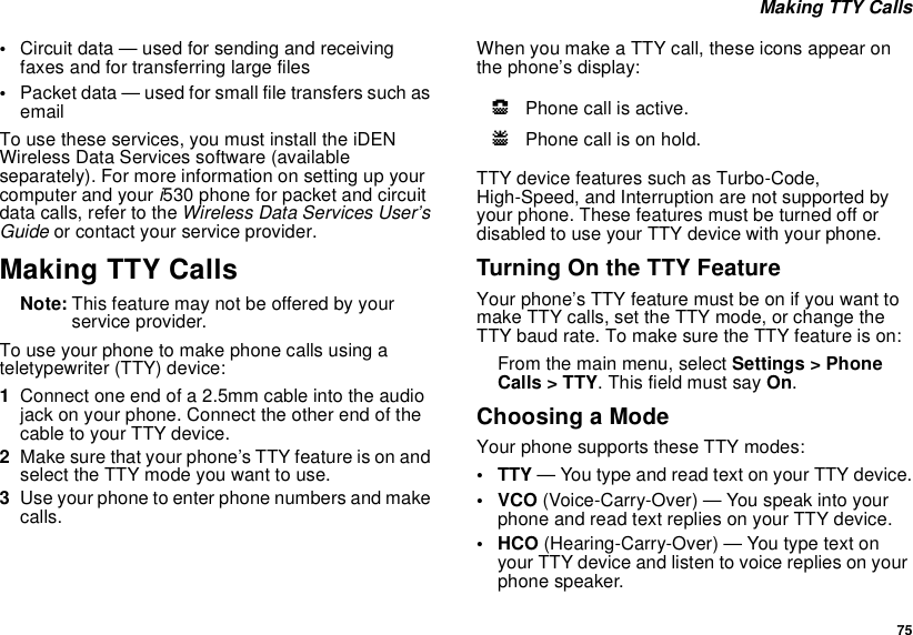 75 Making TTY Calls•Circuit data — used for sending and receiving faxes and for transferring large files•Packet data — used for small file transfers such as emailTo use these services, you must install the iDEN Wireless Data Services software (available separately). For more information on setting up your computer and your i530 phone for packet and circuit data calls, refer to the Wireless Data Services User’s Guide or contact your service provider.Making TTY CallsNote: This feature may not be offered by your service provider.To use your phone to make phone calls using a teletypewriter (TTY) device:1Connect one end of a 2.5mm cable into the audio jack on your phone. Connect the other end of the cable to your TTY device.2Make sure that your phone’s TTY feature is on and select the TTY mode you want to use.3Use your phone to enter phone numbers and make calls.When you make a TTY call, these icons appear on the phone’s display: TTY device features such as Turbo-Code, High-Speed, and Interruption are not supported by your phone. These features must be turned off or disabled to use your TTY device with your phone.Turning On the TTY FeatureYour phone’s TTY feature must be on if you want to make TTY calls, set the TTY mode, or change the TTY baud rate. To make sure the TTY feature is on:From the main menu, select Settings &gt; Phone Calls &gt; TTY. This field must say On.Choosing a ModeYour phone supports these TTY modes:• TTY — You type and read text on your TTY device.•VCO (Voice-Carry-Over) — You speak into your phone and read text replies on your TTY device.• HCO (Hearing-Carry-Over) — You type text on your TTY device and listen to voice replies on your phone speaker.NPhone call is active.OPhone call is on hold.
