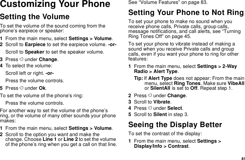  81Customizing Your PhoneSetting the VolumeTo set the volume of the sound coming from the phone’s earpiece or speaker:1From the main menu, select Settings &gt; Volume.2Scroll to Earpiece to set the earpiece volume. -or-Scroll to Speaker to set the speaker volume.3Press A under Change.4To select the volume:Scroll left or right. -or-Press the volume controls.5Press A under Ok.To set the volume of the phone’s ring:Press the volume controls.For another way to set the volume of the phone’s ring, or the volume of many other sounds your phone makes:1From the main menu, select Settings &gt; Volume.2Scroll to the option you want and make the change. Choose Line 1 or Line 2 to set the volume of the phone’s ring when you get a call on that line.See “Volume Features” on page 83.Setting Your Phone to Not RingTo set your phone to make no sound when you receive phone calls, Private calls, group calls, message notifications, and call alerts, see “Turning Ring Tones Off” on page 45.To set your phone to vibrate instead of making a sound when you receive Private calls and group calls, even if you want your phone to ring for other features:1From the main menu, select Settings &gt; 2-Way Radio &gt; Alert Type.Tip: If Alert Type does not appear: From the main menu, select Ring Tones. Make sure VibeAll or SilentAll is set to Off. Repeat step 1.2Press A under Change.3Scroll to Vibrate.4Press A under Select.5Scroll to Silent in step 3.Seeing the Display BetterTo set the contrast of the display:1From the main menu, select Settings &gt; Display/Info &gt; Contrast.