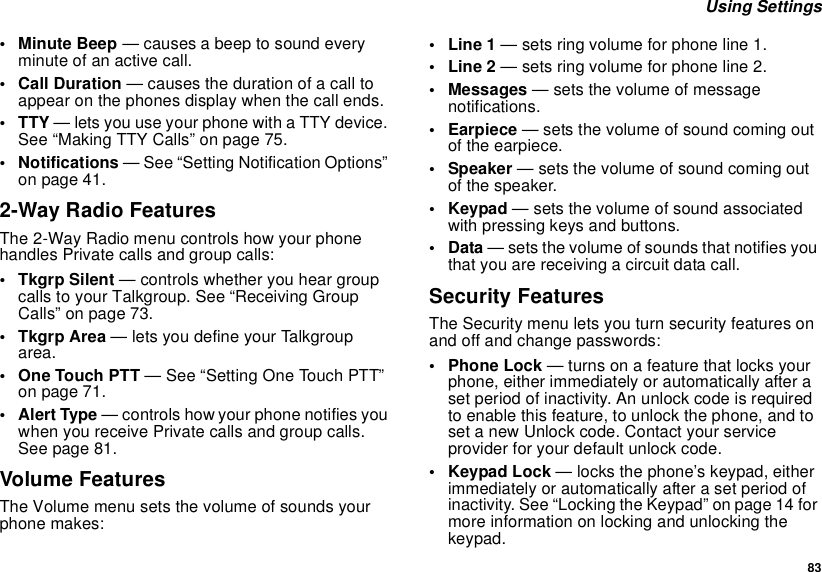  83 Using Settings• Minute Beep — causes a beep to sound every minute of an active call.• Call Duration — causes the duration of a call to appear on the phones display when the call ends.•TTY — lets you use your phone with a TTY device. See “Making TTY Calls” on page 75.• Notifications — See “Setting Notification Options” on page 41.2-Way Radio FeaturesThe 2-Way Radio menu controls how your phone handles Private calls and group calls:• Tkgrp Silent — controls whether you hear group calls to your Talkgroup. See “Receiving Group Calls” on page 73.•Tkgrp Area — lets you define your Talkgroup area.• One Touch PTT — See “Setting One Touch PTT” on page 71.•Alert Type — controls how your phone notifies you when you receive Private calls and group calls. See page 81.Volume FeaturesThe Volume menu sets the volume of sounds your phone makes:•Line 1 — sets ring volume for phone line 1.•Line 2 — sets ring volume for phone line 2.• Messages — sets the volume of message notifications.•Earpiece — sets the volume of sound coming out of the earpiece.• Speaker — sets the volume of sound coming out of the speaker.•Keypad — sets the volume of sound associated with pressing keys and buttons.•Data — sets the volume of sounds that notifies you that you are receiving a circuit data call.Security FeaturesThe Security menu lets you turn security features on and off and change passwords:• Phone Lock — turns on a feature that locks your phone, either immediately or automatically after a set period of inactivity. An unlock code is required to enable this feature, to unlock the phone, and to set a new Unlock code. Contact your service provider for your default unlock code.•Keypad Lock — locks the phone’s keypad, either immediately or automatically after a set period of inactivity. See “Locking the Keypad” on page 14 for more information on locking and unlocking the keypad.