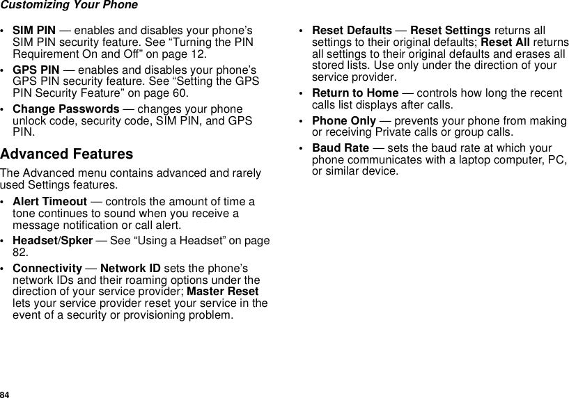 84Customizing Your Phone• SIM PIN — enables and disables your phone’s SIM PIN security feature. See “Turning the PIN Requirement On and Off” on page 12.• GPS PIN — enables and disables your phone’s GPS PIN security feature. See “Setting the GPS PIN Security Feature” on page 60.• Change Passwords — changes your phone unlock code, security code, SIM PIN, and GPS PIN.Advanced FeaturesThe Advanced menu contains advanced and rarely used Settings features.• Alert Timeout — controls the amount of time a tone continues to sound when you receive a message notification or call alert.• Headset/Spker — See “Using a Headset” on page 82.• Connectivity — Network ID sets the phone’s network IDs and their roaming options under the direction of your service provider; Master Reset lets your service provider reset your service in the event of a security or provisioning problem.• Reset Defaults — Reset Settings returns all settings to their original defaults; Reset All returns all settings to their original defaults and erases all stored lists. Use only under the direction of your service provider.•Return to Home — controls how long the recent calls list displays after calls.• Phone Only — prevents your phone from making or receiving Private calls or group calls.•Baud Rate — sets the baud rate at which your phone communicates with a laptop computer, PC, or similar device.