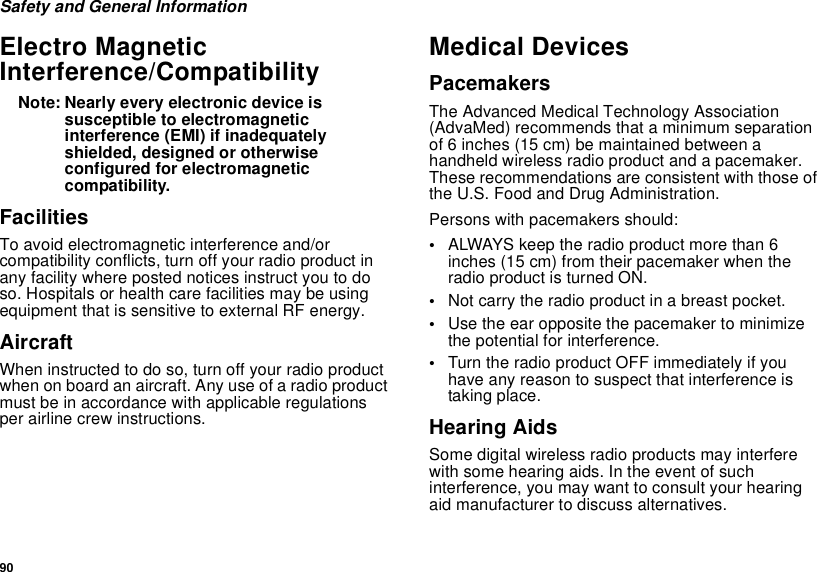 90Safety and General InformationElectro Magnetic Interference/CompatibilityNote: Nearly every electronic device is susceptible to electromagnetic interference (EMI) if inadequately shielded, designed or otherwise configured for electromagnetic compatibility.FacilitiesTo avoid electromagnetic interference and/or compatibility conflicts, turn off your radio product in any facility where posted notices instruct you to do so. Hospitals or health care facilities may be using equipment that is sensitive to external RF energy.AircraftWhen instructed to do so, turn off your radio product when on board an aircraft. Any use of a radio product must be in accordance with applicable regulations per airline crew instructions.Medical DevicesPacemakersThe Advanced Medical Technology Association (AdvaMed) recommends that a minimum separation of 6 inches (15 cm) be maintained between a handheld wireless radio product and a pacemaker. These recommendations are consistent with those of the U.S. Food and Drug Administration.Persons with pacemakers should:•ALWAYS keep the radio product more than 6 inches (15 cm) from their pacemaker when the radio product is turned ON. •Not carry the radio product in a breast pocket. •Use the ear opposite the pacemaker to minimize the potential for interference. •Turn the radio product OFF immediately if you have any reason to suspect that interference is taking place. Hearing AidsSome digital wireless radio products may interfere with some hearing aids. In the event of such interference, you may want to consult your hearing aid manufacturer to discuss alternatives.