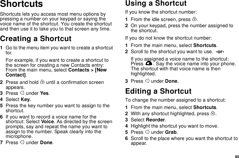 95ShortcutsShortcuts lets you access most menu options bypressing a number on your keypad or saying thevoice name of the shortcut. You create the shortcutand then use it to take you to that screen any time.Creating a Shortcut1Go to the menu item you want to create a shortcutfor.Forexample,ifyouwanttocreateashortcuttothe screen for creating a new Contacts entry:From the main menu, select Contacts &gt; [NewContact].2Press and hold muntil a confirmation screenappears.3Press Aunder Yes.4Select Key.5Press the key number you want to assign to theshortcut.6Ifyouwanttorecordavoicenamefortheshortcut: Select Voice.Asdirectedbythescreenprompts, say and repeat the name you want toassign to the number. Speak clearly into themicrophone.7Press Aunder Done.Using a ShortcutIf you know the shortcut number:1From the idle screen, press m.2On your keypad, press the number assigned tothe shortcut.If you do not know the shortcut number:1From the main menu, select Shortcuts.2Scroll to the shortcut you want to use. -or-If you assigned a voice name to the shortcut:Press t. Say the voice name into your phone.The shortcut with that voice name is thenhighlighted.3Press Aunder Done.Editing a ShortcutTo change the number assigned to a shortcut:1From the main menu, select Shortcuts.2With any shortcut highlighted, press m.3Select Reorder.4Highlight the shortcut you want to move.5Press Aunder Grab.6Scroll to the place where you want the shortcut toappear.