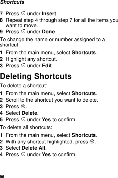 96Shortcuts7Press Aunder Insert.8Repeat step 4 through step 7 for all the items youwant to move.9Press Aunder Done.To change the name or number assigned to ashortcut:1From the main menu, select Shortcuts.2Highlight any shortcut.3Press Aunder Edit.Deleting ShortcutsTodeleteashortcut:1From the main menu, select Shortcuts.2Scroll to the shortcut you want to delete.3Press m.4Select Delete.5Press Aunder Yes to confirm.To delete all shortcuts:1From the main menu, select Shortcuts.2With any shortcut highlighted, press m.3Select Delete All.4Press Aunder Yes to confirm.