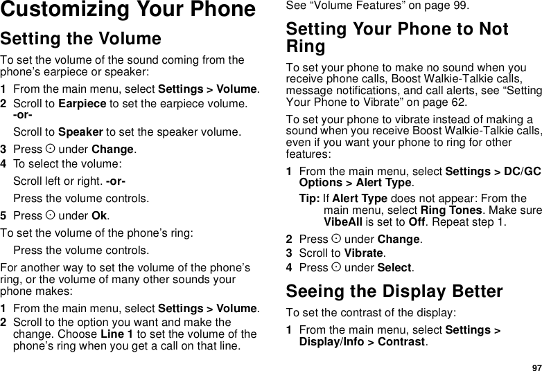 97Customizing Your PhoneSetting the VolumeTo set the volume of the sound coming from thephone’s earpiece or speaker:1From the main menu, select Settings &gt; Volume.2Scroll to Earpiece to set the earpiece volume.-or-Scroll to Speaker to set the speaker volume.3Press Aunder Change.4To select the volume:Scroll left or right. -or-Press the volume controls.5Press Aunder Ok.To set the volume of the phone’s ring:Press the volume controls.For another way to set the volume of the phone’sring, or the volume of many other sounds yourphone makes:1From the main menu, select Settings &gt; Volume.2Scroll to the option you want and make thechange. Choose Line 1 to set the volume of thephone’s ring when you get a call on that line.See “Volume Features” on page 99.Setting Your Phone to NotRingTo set your phone to make no sound when youreceive phone calls, Boost Walkie-Talkie calls,message notifications, and call alerts, see “SettingYourPhonetoVibrate”onpage62.To set your phone to vibrate instead of making asound when you receive Boost Walkie-Talkie calls,even if you want your phone to ring for otherfeatures:1From the main menu, select Settings &gt; DC/GCOptions &gt; Alert Type.Tip: If Alert Type does not appear: From themain menu, select Ring Tones.MakesureVibeAll is set to Off.Repeatstep1.2Press Aunder Change.3Scroll to Vibrate.4Press Aunder Select.Seeing the Display BetterTo set the contrast of the display:1From the main menu, select Settings &gt;Display/Info &gt; Contrast.
