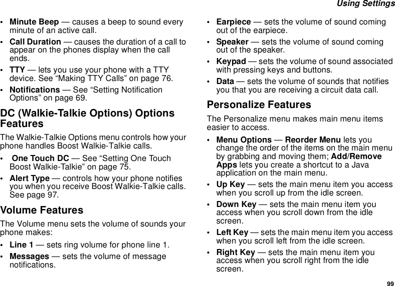 99Using Settings• Minute Beep — causes a beep to sound everyminute of an active call.• Call Duration — causes the duration of a call toappear on the phones display when the callends.• TTY — lets you use your phone with a TTYdevice. See “Making TTY Calls” on page 76.• Notifications — See “Setting NotificationOptions” on page 69.DC (Walkie-Talkie Options) OptionsFeaturesThe Walkie-Talkie Options menu controls how yourphone handles Boost Walkie-Talkie calls.•OneTouchDC— See “Setting One TouchBoost Walkie-Talkie” on page 75.•AlertType— controls how your phone notifiesyou when you receive Boost Walkie-Talkie calls.Seepage97.Volume FeaturesThe Volume menu sets the volume of sounds yourphone makes:•Line1— sets ring volume for phone line 1.• Messages — sets the volume of messagenotifications.• Earpiece — sets the volume of sound comingoutoftheearpiece.• Speaker — sets the volume of sound comingoutofthespeaker.•Keypad— sets the volume of sound associatedwith pressing keys and buttons.•Data— sets the volume of sounds that notifiesyou that you are receiving a circuit data call.Personalize FeaturesThe Personalize menu makes main menu itemseasier to access.• Menu Options —Reorder Menu lets youchange the order of the items on the main menuby grabbing and moving them; Add/RemoveApps letsyoucreateashortcuttoaJavaapplication on the main menu.•UpKey— sets the main menu item you accesswhen you scroll up from the idle screen.•DownKey— sets the main menu item youaccess when you scroll down from the idlescreen.• Left Key — sets the main menu item you accesswhen you scroll left from the idle screen.•RightKey— sets the main menu item youaccess when you scroll right from the idlescreen.