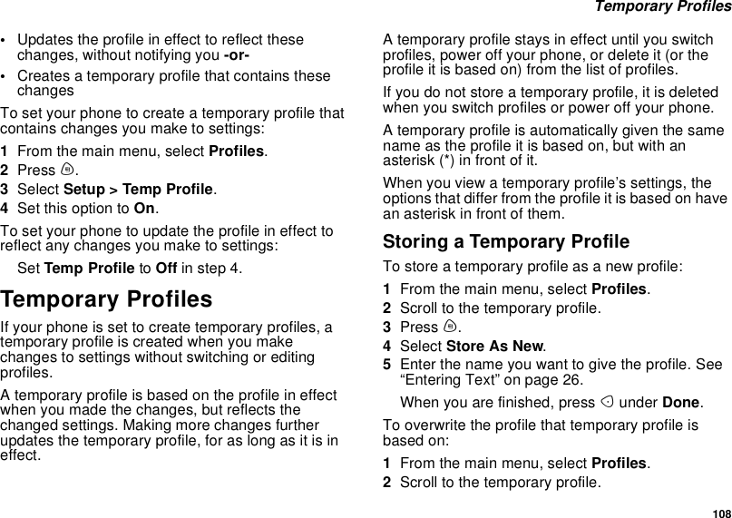 108Temporary Profiles•Updates the profile in effect to reflect thesechanges, without notifying you -or-•Creates a temporary profile that contains thesechangesTo set your phone to create a temporary profile thatcontains changes you make to settings:1From the main menu, select Profiles.2Press m.3Select Setup &gt; Temp Profile.4Set this option to On.To set your phone to update the profile in effect toreflect any changes you make to settings:Set Temp Profile to Off in step 4.Temporary ProfilesIf your phone is set to create temporary profiles, atemporary profile is created when you makechanges to settings without switching or editingprofiles.A temporary profile is based on the profile in effectwhen you made the changes, but reflects thechanged settings. Making more changes furtherupdates the temporary profile, for as long as it is ineffect.A temporary profile stays in effect until you switchprofiles, power off your phone, or delete it (or theprofile it is based on) from the list of profiles.If you do not store a temporary profile, it is deletedwhen you switch profiles or power off your phone.A temporary profile is automatically given the samename as the profile it is based on, but with anasterisk (*) in front of it.When you view a temporary profile’s settings, theoptions that differ from the profile it is based on havean asterisk in front of them.Storing a Temporary ProfileTo store a temporary profile as a new profile:1From the main menu, select Profiles.2Scroll to the temporary profile.3Press m.4Select StoreAsNew.5Enter the name you want to give the profile. See“Entering Text” on page 26.When you are finished, press Aunder Done.To overwrite the profile that temporary profile isbased on:1From the main menu, select Profiles.2Scroll to the temporary profile.