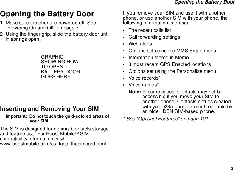 3Opening the Battery DoorOpening the Battery Door1Make sure the phone is powered off. See“Powering On and Off” on page 7.2Using the finger grip, slide the battery door untilin springs open.Inserting and Removing Your SIMImportant: Do not touch the gold-colored areas ofyour SIM.The SIM is designed for optimal Contacts storageand feature use. For Boost MobileTM SIMcompatibility information, visitwww.boostmobile.com/cs_faqs_thesimcard.html.If you remove your SIM and use it with anotherphone, or use another SIM with your phone, thefollowing information is erased:•The recent calls list•Call forwarding settings•Web alerts•Options set using the MMS Setup menu•InformationstoredinMemo•3 most recent GPS Enabled locations•Options set using the Personalize menu•Voice records*•Voice names*Note: In some cases, Contacts may not beaccessible if you move your SIM toanother phone. Contacts entries createdwith your i285 phone are not readable byan older iDEN SIM-based phone.* See “Optional Features” on page 101.GRAPHICSHOWING HOWTO OPENBATTERY DOORGOES HERE.