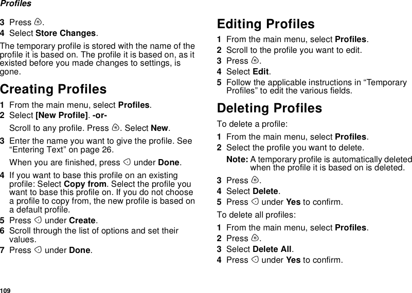 109Profiles3Press m.4Select Store Changes.The temporary profile is stored with the name of theprofile it is based on. The profile it is based on, as itexisted before you made changes to settings, isgone.Creating Profiles1From the main menu, select Profiles.2Select [New Profile].-or-Scroll to any profile. Press m. Select New.3Enter the name you want to give the profile. See“Entering Text” on page 26.When you are finished, press Aunder Done.4If you want to base this profile on an existingprofile: Select Copy from. Select the profile youwant to base this profile on. If you do not choosea profile to copy from, the new profile is based ona default profile.5Press Aunder Create.6Scroll through the list of options and set theirvalues.7Press Aunder Done.Editing Profiles1From the main menu, select Profiles.2Scrolltotheprofileyouwanttoedit.3Press m.4Select Edit.5Follow the applicable instructions in “TemporaryProfiles” to edit the various fields.Deleting ProfilesTo delete a profile:1From the main menu, select Profiles.2Select the profile you want to delete.Note: A temporary profile is automatically deletedwhen the profile it is based on is deleted.3Press m.4Select Delete.5Press Aunder Yes to confirm.To delete all profiles:1From the main menu, select Profiles.2Press m.3Select Delete All.4Press Aunder Yes to confirm.