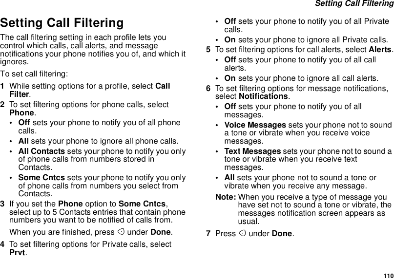 110Setting Call FilteringSetting Call FilteringThe call filtering setting in each profile lets youcontrol which calls, call alerts, and messagenotifications your phone notifies you of, and which itignores.To set call filtering:1While setting options for a profile, select CallFilter.2To set filtering options for phone calls, selectPhone.•Offsets your phone to notify you of all phonecalls.•Allsets your phone to ignore all phone calls.• All Contacts sets your phone to notify you onlyof phone calls from numbers stored inContacts.•SomeCntcssets your phone to notify you onlyof phone calls from numbers you select fromContacts.3If you set the Phone option to Some Cntcs,select up to 5 Contacts entries that contain phonenumbers you want to be notified of calls from.When you are finished, press Aunder Done.4To set filtering options for Private calls, selectPrvt.•Offsets your phone to notify you of all Privatecalls.•Onsets your phone to ignore all Private calls.5To set filtering options for call alerts, select Alerts.•Offsets your phone to notify you of all callalerts.•Onsets your phone to ignore all call alerts.6To set filtering options for message notifications,select Notifications.•Offsets your phone to notify you of allmessages.• Voice Messages sets your phone not to soundatoneorvibratewhenyoureceivevoicemessages.• Text Messages sets your phone not to sound atone or vibrate when you receive textmessages.•Allsets your phone not to sound a tone orvibrate when you receive any message.Note: When you receive a type of message youhave set not to sound a tone or vibrate, themessages notification screen appears asusual.7Press Aunder Done.