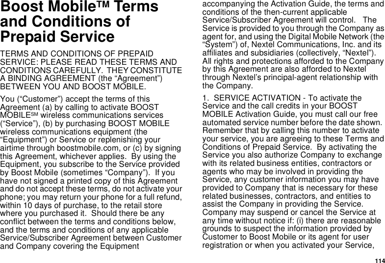 114Boost MobileTM Termsand Conditions ofPrepaid ServiceTERMS AND CONDITIONS OF PREPAIDSERVICE: PLEASE READ THESE TERMS ANDCONDITIONS CAREFULLY. THEY CONSTITUTEA BINDING AGREEMENT (the “Agreement”)BETWEEN YOU AND BOOST MOBILE.You (“Customer”) accept the terms of thisAgreement (a) by calling to activate BOOSTMOBILESM wireless communications services(“Service”), (b) by purchasing BOOST MOBILEwireless communications equipment (the“Equipment”) or Service or replenishing yourairtime through boostmobile.com, or (c) by signingthis Agreement, whichever applies. By using theEquipment, you subscribe to the Service providedby Boost Mobile (sometimes “Company”). If youhave not signed a printed copy of this Agreementand do not accept these terms, do not activate yourphone; you may return your phone for a full refund,within 10 days of purchase, to the retail storewhere you purchased it. Should there be anyconflict between the terms and conditions below,and the terms and conditions of any applicableService/Subscriber Agreement between Customerand Company covering the Equipmentaccompanying the Activation Guide, the terms andconditions of the then-current applicableService/Subscriber Agreement will control. TheServiceisprovidedtoyouthroughtheCompanyasagent for, and using the Digital Mobile Network (the“System”) of, Nextel Communications, Inc. and itsaffiliates and subsidiaries (collectively, “Nextel”).All rights and protections afforded to the Companyby this Agreement are also afforded to Nextelthrough Nextel’s principal-agent relationship withthe Company.1. SERVICE ACTIVATION - To activate theService and the call credits in your BOOSTMOBILE Activation Guide, you must call our freeautomated service number before the date shown.Remember that by calling this number to activateyour service, you are agreeing to these Terms andConditions of Prepaid Service. By activating theService you also authorize Company to exchangewith its related business entities, contractors oragents who may be involved in providing theService, any customer information you may haveprovided to Company that is necessary for theserelated businesses, contractors, and entities toassist the Company in providing the Service.Company may suspend or cancel the Service atany time without notice if: (i) there are reasonablegrounds to suspect the information provided byCustomer to Boost Mobile or its agent for userregistration or when you activated your Service,