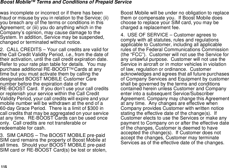 115Boost MobileTM Terms and Conditions of Prepaid Servicewas incomplete or incorrect or if there has beenfraud or misuse by you in relation to the Service; (ii)you breach any of the terms or conditions in thisAgreement; or (iii) you do anything which in theCompany’s opinion, may cause damage to theSystem. In addition, Service may be suspended,changed or terminated without notice.2. CALL CREDITS – Your call credits are valid forthe Call Credit Validity Period, i.e., from the date oftheir activation, until the call credit expiration date.Refertoyourrateplantablefordetails. Youmaypurchase additional RE-BOOSTTM Cards at anytime but you must activate them by calling thedesignated BOOST MOBILE Customer Carenumber before the expiration date of theRE-BOOST Card. If you don’t use your call creditsor replenish your service within the Call CreditValidity Period, your call credits will expire and yourmobile number will be withdrawn at the end of a60-day Grace Period. There is a limit of $300 incall credits that may be aggregated on your serviceat any time. RE-BOOST Cards can be used onceonly. Call credits are not transferable orredeemable for cash.3. SIM CARDS – The BOOST MOBILE pre-paidSIM card remains the property of Boost Mobile atall times. Should your BOOST MOBILE pre-paidSIM card or RE-BOOST Card(s) be lost or stolen,Boost Mobile will be under no obligation to replacethem or compensate you. If Boost Mobile doeschoose to replace your SIM card, you may becharged a replacement fee.4. USE OF SERVICE – Customer agrees tocomply with all statutes, rules and regulationsapplicable to Customer, including all applicablerules of the Federal Communications Commission(the “FCC”). Customer will not use the Service forany unlawful purpose. Customer will not use theService in aircraft or in motor vehicles in violationof law, regulation or ordinance. Customeracknowledges and agrees that all future purchasesof Company Services and Equipment by customershall be governed by the terms and conditionscontained herein unless Customer and Companyenter into a subsequent Service/SubscriberAgreement. Company may change this Agreementat any time. Any changes are effective whenCompany provides Customer with written noticestating the effective date of the change(s). IfCustomer elects to use the Services or make anypayment to Company on or after the effective dateof the changes, Customer is deemed to haveaccepted the change(s). If Customer does notaccept the changes, Customer may terminateServices as of the effective date of the changes.