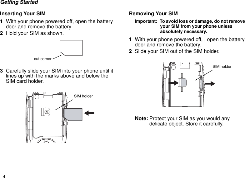 4Getting StartedInserting Your SIM1With your phone powered off, open the batterydoor and remove the battery.2Hold your SIM as shown.3Carefully slide your SIM into your phone until itlines up with the marks above and below theSIM card holder.Removing Your SIMImportant: To avoid loss or damage, do not removeyour SIM from your phone unlessabsolutely necessary.1With your phone powered off, , open the batterydoor and remove the battery.2Slide your SIM out of the SIM holder.Note: Protect your SIM as you would anydelicate object. Store it carefully.cut cornerSIM holderSIM holder