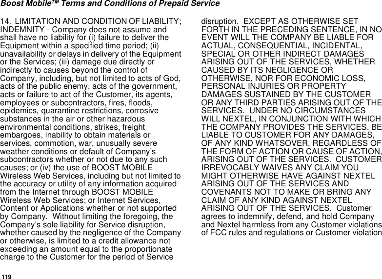 119Boost MobileTM Terms and Conditions of Prepaid Service14. LIMITATION AND CONDITION OF LIABILITY;INDEMNITY - Company does not assume andshallhavenoliabilityfor(i)failuretodelivertheEquipment within a specified time period; (ii)unavailability or delays indelivery of the Equipmentor the Services; (iii) damage due directly orindirectly to causes beyond the control ofCompany, including, but not limited to acts of God,acts of the public enemy, acts of the government,acts or failure to act of the Customer, its agents,employees or subcontractors, fires, floods,epidemics, quarantine restrictions, corrosivesubstances in the air or other hazardousenvironmental conditions, strikes, freightembargoes, inability to obtain materials orservices, commotion, war, unusually severeweather conditions or default of Company’ssubcontractors whether or not due to any suchcauses; or (iv) the use of BOOST MOBILEWireless Web Services, including but not limited tothe accuracy or utility of any information acquiredfrom the Internet through BOOST MOBILEWireless Web Services; or Internet Services,Content or Applications whether or not supportedby Company. Without limiting the foregoing, theCompany’s sole liability for Service disruption,whether caused by the negligence of the Companyor otherwise, is limited to a credit allowance notexceeding an amount equal to the proportionatecharge to the Customer for the period of Servicedisruption. EXCEPT AS OTHERWISE SETFORTH IN THE PRECEDING SENTENCE, IN NOEVENT WILL THE COMPANY BE LIABLE FORACTUAL, CONSEQUENTIAL, INCIDENTAL,SPECIAL OR OTHER INDIRECT DAMAGESARISING OUT OF THE SERVICES, WHETHERCAUSED BY ITS NEGLIGENCE OROTHERWISE, NOR FOR ECONOMIC LOSS,PERSONAL INJURIES OR PROPERTYDAMAGES SUSTAINED BY THE CUSTOMEROR ANY THIRD PARTIES ARISING OUT OF THESERVICES. UNDER NO CIRCUMSTANCESWILL NEXTEL, IN CONJUNCTION WITH WHICHTHE COMPANY PROVIDES THE SERVICES, BELIABLE TO CUSTOMER FOR ANY DAMAGES,OF ANY KIND WHATSOVER, REGARDLESS OFTHE FORM OF ACTION OR CAUSE OF ACTION,ARISING OUT OF THE SERVICES. CUSTOMERIRREVOCABLY WAIVES ANY CLAIM YOUMIGHT OTHERWISE HAVE AGAINST NEXTELARISING OUT OF THE SERVICES ANDCOVENANTS NOT TO MAKE OR BRING ANYCLAIM OF ANY KIND AGAINST NEXTELARISING OUT OF THE SERVICES. Customeragrees to indemnify, defend, and hold Companyand Nextel harmless from any Customer violationsof FCC rules and regulations or Customer violation