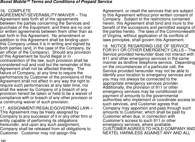 121Boost MobileTM Terms and Conditions of Prepaid Service16. COMPLETEAGREEMENT/SEVERABILITY/WAIVER – ThisAgreement sets forth all of the agreementsbetween the parties concerning the Services andpurchase of the Equipment, and there are no oralor written agreements between them other than asset forth in this Agreement. No amendment oraddition to this Agreement shall be binding uponthisCompanyunlessitisinwritingandsignedbyboth parties (and, in the case of the Company, byan officer of the Company). Should any provisionof this Agreement be found illegal or incontravention of the law, such provision shall beconsidered null and void but the remainder of thisAgreement shall not be affected thereby. Thefailure of Company, at any time to require theperformance by Customer of the provisions of thisAgreement shall not affect in any way the right torequire such performances at any later time, norshall the waiver by Company of a breach of anyprovision hereof be taken or held to be a waiver ofcompliance with or breach of any other provision ora continuing waiver of such provision.17. ASSIGNMENT/RESALE/GOVERNING LAW –This Agreement may be freely assigned byCompany to any successor of it or any other firm orentity capable of performing its obligationshereunder, and upon any such assignment,Company shall be released from all obligations toCustomer. Customer may not assign thisAgreement, or resell the services that are subjectto this Agreement without prior written consent ofCompany. Subject to the restrictions containedherein, this Agreement shall bind and inure to thebenefit of the successors and permitted assigns ofthe parties hereto. The laws of the Commonwealthof Virginia, without application of its conflicts oflaws principles, shall govern this Agreement.18. NOTICE REGARDING USE OF SERVICEFOR 911 OR OTHER EMERGENCY CALLS – TheService provided hereunder does not interact with911 and other emergency services in the samemanner as landline telephone service. Dependingon the circumstances of a particular call, theService provided hereunder may not be able toidentify your location to emergency services andyou may not always be connected to theappropriate emergency services provider.Additionally, the provision of 911 or otheremergency services may be conditioned onpayment of amounts to the governmentalauthorities who implement or coordinate access tosuch services, and Customer agrees thatCompany may apportion and pass through suchamounts to Customer, which shall be paid byCustomer when due, in connection withCustomer’s access to such 911 or otheremergency services, where available.CUSTOMER AGREES TO HOLD COMPANY ANDNEXTEL HARMLESS AGAINST ANY AND ALL