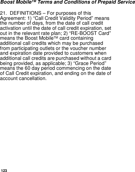 123Boost MobileTM Terms and Conditions of Prepaid Service21. DEFINITIONS – For purposes of thisAgreement: 1) “Call Credit Validity Period” meansthe number of days, from the date of call creditactivation until the date of call credit expiration, setout in the relevant rate plan; 2) “RE-BOOST Card”means the Boost MobileTM card containingadditional call credits which may be purchasedfrom participating outlets or the voucher numberandexpirationdateprovidedtocustomerswhenadditional call credits are purchased without a cardbeing provided, as applicable; 3) “Grace Period”means the 60 day period commencing on the dateof Call Credit expiration, and ending on the date ofaccount cancellation.