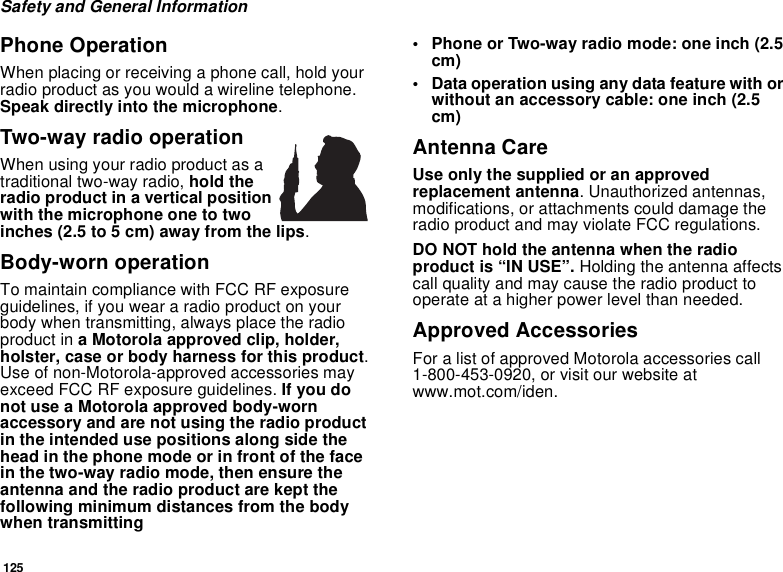 125Safety and General InformationPhone OperationWhen placing or receiving a phone call, hold yourradio product as you would a wireline telephone.Speak directly into the microphone.Two-way radio operationWhen using your radio product as atraditional two-way radio, hold theradio product in a vertical positionwith the microphone one to twoinches (2.5 to 5 cm) away from the lips.Body-worn operationTo maintain compliance with FCC RF exposureguidelines, if you wear a radio product on yourbody when transmitting, always place the radioproduct in a Motorola approved clip, holder,holster, case or body harness for this product.Use of non-Motorola-approved accessories mayexceed FCC RF exposure guidelines. If you donot use a Motorola approved body-wornaccessory and are not using the radio productin the intended use positions along side thehead in the phone mode or in front of the facein the two-way radio mode, then ensure theantenna and the radio product are kept thefollowing minimum distances from the bodywhen transmitting• Phone or Two-way radio mode: one inch (2.5cm)• Data operation using any data feature with orwithout an accessory cable: one inch (2.5cm)Antenna CareUse only the supplied or an approvedreplacement antenna. Unauthorized antennas,modifications, or attachments could damage theradio product and may violate FCC regulations.DO NOT hold the antenna when the radioproduct is “IN USE”. Holding the antenna affectscall quality and may cause the radio product tooperate at a higher power level than needed.Approved AccessoriesFor a list of approved Motorola accessories call1-800-453-0920, or visit our website atwww.mot.com/iden.