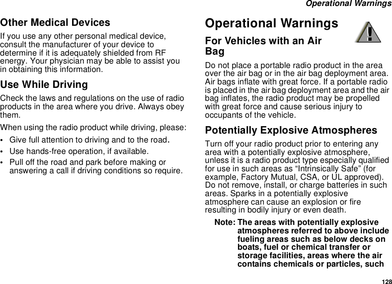 128Operational WarningsOther Medical DevicesIf you use any other personal medical device,consult the manufacturer of your device todetermine if it is adequately shielded from RFenergy. Your physician may be able to assist youin obtaining this information.Use While DrivingCheck the laws and regulations on the use of radioproducts in the area where you drive. Always obeythem.When using the radio product while driving, please:•Give full attention to driving and to the road.•Use hands-free operation, if available.•Pull off the road and park before making oranswering a call if driving conditions so require.Operational WarningsFor Vehicles with an AirBagDo not place a portable radio product in the areaover the air bag or in the air bag deployment area.Air bags inflate with great force. If a portable radiois placed in the air bag deployment area and the airbag inflates, the radio product may be propelledwith great force and cause serious injury tooccupants of the vehicle.Potentially Explosive AtmospheresTurn off your radio product prior to entering anyarea with a potentially explosive atmosphere,unless it is a radio product type especially qualifiedfor use in such areas as “Intrinsically Safe” (forexample, Factory Mutual, CSA, or UL approved).Do not remove, install, or charge batteries in suchareas. Sparks in a potentially explosiveatmosphere can cause an explosion or fireresulting in bodily injury or even death.Note: The areas with potentially explosiveatmospheres referred to above includefueling areas such as below decks onboats, fuel or chemical transfer orstorage facilities, areas where the aircontains chemicals or particles, such!!