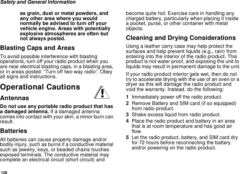 129Safety and General Informationas grain, dust or metal powders, andany other area where you wouldnormally be advised to turn off yourvehicle engine. Areas with potentiallyexplosive atmospheres are often butnot always posted.Blasting Caps and AreasTo avoid possible interference with blastingoperations, turn off your radio product when youare near electrical blasting caps, in a blasting area,or in areas posted: “Turn off two-way radio”. Obeyall signs and instructions.Operational CautionsAntennasDo not use any portable radio product that hasa damaged antenna. If a damaged antennacomes into contact with your skin, a minor burn canresult.BatteriesAll batteries can cause property damage and/orbodily injury, such as burns if a conductive materialsuch as jewelry, keys, or beaded chains touchesexposed terminals. The conductive material maycomplete an electrical circuit (short circuit) andbecome quite hot. Exercise care in handling anycharged battery, particularly when placing it insidea pocket, purse, or other container with metalobjects.Cleaning and Drying ConsiderationsUsing a leather carry case may help protect thesurfaces and help prevent liquids (e.g., rain) fromentering into the interior of the radio product. Thisproduct is not water proof, and exposing the unit toliquids may result in permanent damage to the unit.If your radio product interior gets wet, then do nottrytoacceleratedryingwiththeuseofanovenoradryer as this will damage the radio product andvoid the warranty. Instead, do the following:1Immediately power off the radio product.2Remove Battery and SIM card (if so equipped)from radio product.3Shake excess liquid from radio product.4Place the radio product and battery in an areathat is at room temperature and has good airflow.5Let the radio product, battery, and SIM card dryfor 72 hours before reconnecting the batteryand/or powering on the radio product.!