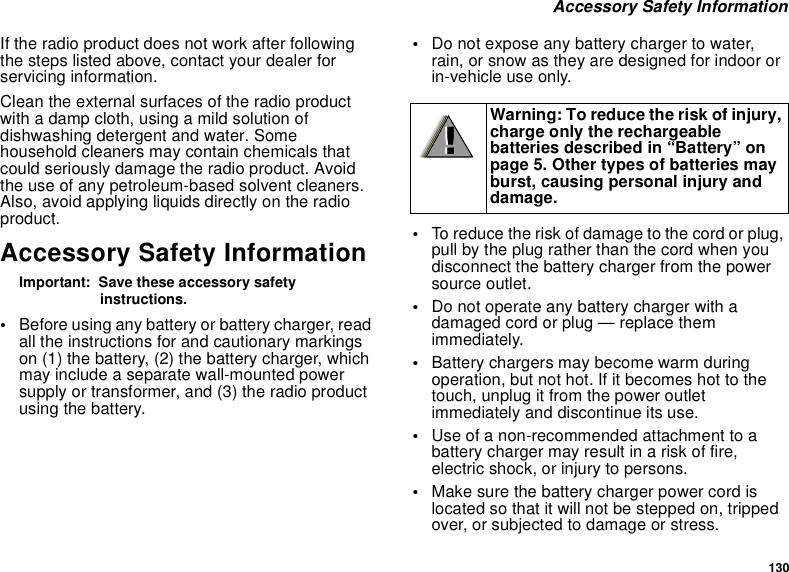130Accessory Safety InformationIf the radio product does not work after followingthe steps listed above, contact your dealer forservicing information.Clean the external surfaces of the radio productwithadampcloth,usingamildsolutionofdishwashing detergent and water. Somehousehold cleaners may contain chemicals thatcould seriously damage the radio product. Avoidthe use of any petroleum-based solvent cleaners.Also, avoid applying liquids directly on the radioproduct.Accessory Safety InformationImportant: Save these accessory safetyinstructions.•Before using any battery or battery charger, readall the instructions for and cautionary markingson (1) the battery, (2) the battery charger, whichmay include a separate wall-mounted powersupply or transformer, and (3) the radio productusing the battery.•Do not expose any battery charger to water,rain, or snow as they are designed for indoor orin-vehicle use only.•To reduce the risk of damage to the cord or plug,pull by the plug rather than the cord when youdisconnect the battery charger from the powersource outlet.•Do not operate any battery charger with adamaged cord or plug — replace themimmediately.•Battery chargers may become warm duringoperation, but not hot. If it becomes hot to thetouch, unplug it from the power outletimmediately and discontinue its use.•Use of a non-recommended attachment to abattery charger may result in a risk of fire,electric shock, or injury to persons.•Make sure the battery charger power cord islocated so that it will not be stepped on, trippedover, or subjected to damage or stress.Warning: To reduce the risk of injury,charge only the rechargeablebatteries described in “Battery” onpage 5. Other types of batteries mayburst, causing personal injury anddamage.!!