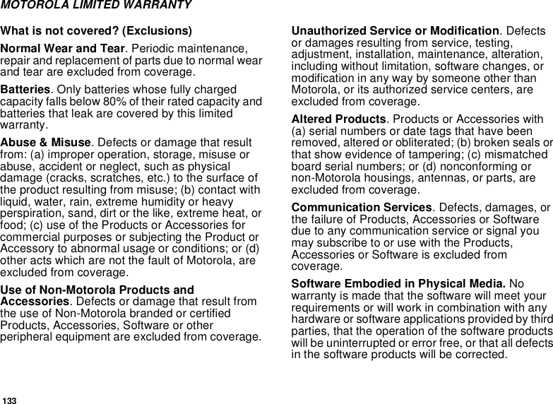 133MOTOROLA LIMITED WARRANTYWhat is not covered? (Exclusions)Normal Wear and Tear. Periodic maintenance,repair and replacement of parts due to normal wearand tear are excluded from coverage.Batteries. Only batteries whose fully chargedcapacity falls below 80% of their rated capacity andbatteries that leak are covered by this limitedwarranty.Abuse &amp; Misuse. Defects or damage that resultfrom: (a) improper operation, storage, misuse orabuse, accident or neglect, such as physicaldamage (cracks, scratches, etc.) to the surface ofthe product resulting from misuse; (b) contact withliquid, water, rain, extreme humidity or heavyperspiration, sand, dirt or the like, extreme heat, orfood; (c) use of the Products or Accessories forcommercial purposes or subjecting the Product orAccessory to abnormal usage or conditions; or (d)other acts which are not the fault of Motorola, areexcluded from coverage.Use of Non-Motorola Products andAccessories. Defects or damage that result fromthe use of Non-Motorola branded or certifiedProducts, Accessories, Software or otherperipheral equipment are excluded from coverage.Unauthorized Service or Modification.Defectsor damages resulting from service, testing,adjustment, installation, maintenance, alteration,including without limitation, software changes, ormodification in any way by someone other thanMotorola, or its authorized service centers, areexcluded from coverage.Altered Products. Products or Accessories with(a) serial numbers or date tags that have beenremoved, altered or obliterated; (b) broken seals orthat show evidence of tampering; (c) mismatchedboard serial numbers; or (d) nonconforming ornon-Motorola housings, antennas, or parts, areexcluded from coverage.Communication Services. Defects, damages, orthe failure of Products, Accessories or Softwaredue to any communication service or signal youmay subscribe to or use with the Products,Accessories or Software is excluded fromcoverage.Software Embodied in Physical Media. Nowarranty is made that the software will meet yourrequirements or will work in combination with anyhardware or software applications provided by thirdparties, that the operation of the software productswill be uninterrupted or error free, or that all defectsin the software products will be corrected.