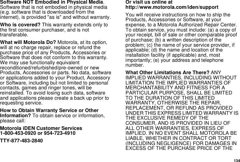 134Software NOT Embodied in Physical Media.Software that is not embodied in physical media(e.g. software that is downloaded from theinternet), is provided &quot;as is&quot; and without warranty.Who is covered? This warranty extends only tothe first consumer purchaser, and is nottransferable.What will Motorola Do? Motorola, at its option,will at no charge repair, replace or refund thepurchase price of any Products, Accessories orSoftware that does not conform to this warranty.We may use functionally equivalentreconditioned/refurbished/pre-owned or newProducts, Accessories or parts. No data, softwareor applications added to your Product, Accessoryor Software, including but not limited to personalcontacts, games and ringer tones, will bereinstalled. To avoid losing such data, softwareand applications please create a back up prior torequesting service.How to Obtain Warranty Service or OtherInformation? To obtain service or information,please call:Motorola iDEN Customer Services1-800-453-0920 or 954-723-4910TTY-877-483-2840Or visit us online athttp://www.motorola.com/iden/supportYou will receive instructions on how to ship theProducts, Accessories or Software, at yourexpense, to a Motorola Authorized Repair Center.To obtain service, you must include: (a) a copy ofyour receipt, bill of sale or other comparable proofof purchase; (b) a written description of theproblem; (c) the name of your service provider, ifapplicable; (d) the name and location of theinstallation facility (if applicable) and, mostimportantly; (e) your address and telephonenumber.What Other Limitations Are There? ANYIMPLIED WARRANTIES, INCLUDING WITHOUTLIMITATION THE IMPLIED WARRANTIES OFMERCHANTABILITY AND FITNESS FOR APARTICULAR PURPOSE, SHALL BE LIMITEDTO THE DURATION OF THIS LIMITEDWARRANTY, OTHERWISE THE REPAIR,REPLACEMENT, OR REFUND AS PROVIDEDUNDER THIS EXPRESS LIMITED WARRANTY ISTHE EXCLUSIVE REMEDY OF THECONSUMER, AND IS PROVIDED IN LIEU OFALL OTHER WARRANTIES, EXPRESS OFIMPLIED. IN NO EVENT SHALL MOTOROLA BELIABLE, WHETHER IN CONTRACT OR TORT(INCLUDING NEGLIGENCE) FOR DAMAGES INEXCESS OF THE PURCHASE PRICE OF THE