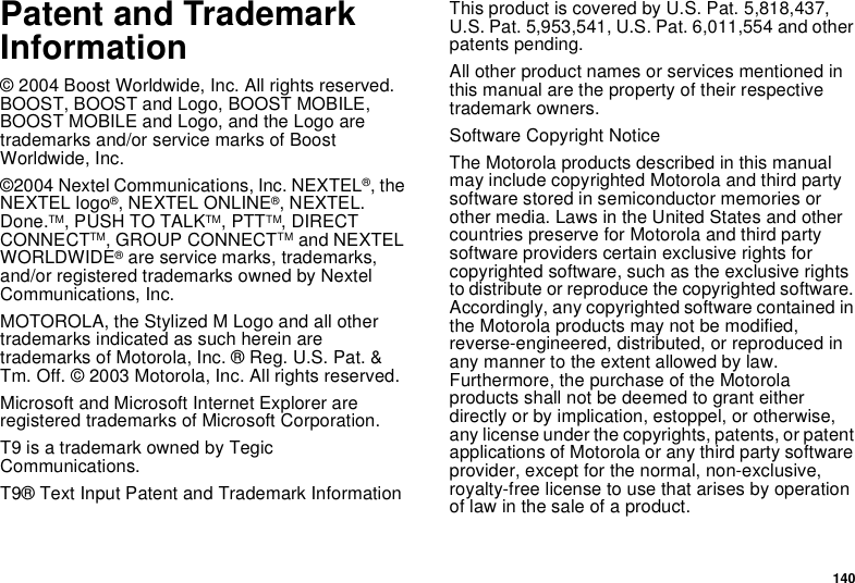 140Patent and TrademarkInformation© 2004 Boost Worldwide, Inc. All rights reserved.BOOST, BOOST and Logo, BOOST MOBILE,BOOST MOBILE and Logo, and the Logo aretrademarks and/or service marks of BoostWorldwide, Inc.©2004 Nextel Communications, Inc. NEXTEL®,theNEXTEL logo®,NEXTELONLINE®, NEXTEL.Done.TM,PUSHTOTALKTM,PTTTM,DIRECTCONNECTTM, GROUP CONNECTTM and NEXTELWORLDWIDE®are service marks, trademarks,and/or registered trademarks owned by NextelCommunications, Inc.MOTOROLA, the Stylized M Logo and all othertrademarks indicated as such herein aretrademarks of Motorola, Inc. ® Reg. U.S. Pat. &amp;Tm. Off. © 2003 Motorola, Inc. All rights reserved.Microsoft and Microsoft Internet Explorer areregistered trademarks of Microsoft Corporation.T9 is a trademark owned by TegicCommunications.T9® Text Input Patent and Trademark InformationThis product is covered by U.S. Pat. 5,818,437,U.S. Pat. 5,953,541, U.S. Pat. 6,011,554 and otherpatents pending.All other product names or services mentioned inthis manual are the property of their respectivetrademark owners.Software Copyright NoticeThe Motorola products described in this manualmay include copyrighted Motorola and third partysoftware stored in semiconductor memories orother media. Laws in the United States and othercountries preserve for Motorola and third partysoftware providers certain exclusive rights forcopyrighted software, such as the exclusive rightsto distribute or reproduce the copyrighted software.Accordingly, any copyrighted software contained inthe Motorola products may not be modified,reverse-engineered, distributed, or reproduced inany manner to the extent allowed by law.Furthermore, the purchase of the Motorolaproducts shall not be deemed to grant eitherdirectly or by implication, estoppel, or otherwise,any license under the copyrights, patents, or patentapplications of Motorola or any third party softwareprovider, except for the normal, non-exclusive,royalty-free license to use that arises by operationof law in the sale of a product.