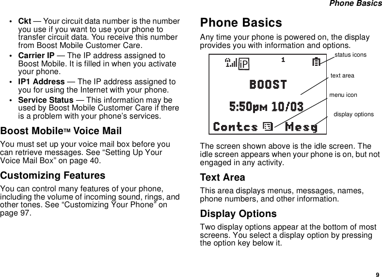 9Phone Basics•Ckt— Your circuit data number is the numberyouuseifyouwanttouseyourphonetotransfer circuit data. You receive this numberfrom Boost Mobile Customer Care.• Carrier IP — The IP address assigned toBoost Mobile. It is filled in when you activateyour phone.• IP1 Address — The IP address assigned toyou for using the Internet with your phone.• Service Status — This information may beused by Boost Mobile Customer Care if thereis a problem with your phone’s services.Boost MobileTM Voice MailYou must set up your voice mail box before youcanretrievemessages.See“SettingUpYourVoiceMailBox”onpage40.Customizing FeaturesYou can control many features of your phone,including the volume of incoming sound, rings, andother tones. See “Customizing Your Phone” onpage 97.Phone BasicsAny time your phone is powered on, the displayprovides you with information and options.The screen shown above is the idle screen. Theidle screen appears when your phone is on, but notengaged in any activity.Text AreaThis area displays menus, messages, names,phone numbers, and other information.Display OptionsTwo display options appear at the bottom of mostscreens. You select a display option by pressingtheoptionkeybelowit.MesgContcssd1SBOOSTiPstatus iconstext areamenu icondisplay options