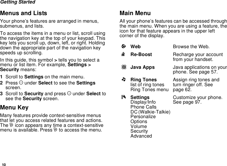 10Getting StartedMenus and ListsYour phone’s features are arranged in menus,submenus, and lists.To access the items in a menu or list, scroll usingthe navigation key at the top of your keypad. Thiskey lets you scroll up, down, left, or right. Holdingdown the appropriate part of the navigation keyspeeds up scrolling.In this guide, this symbol &gt;tells you to select amenu or list item. For example, Settings &gt;Security means:1Scroll to Settings on the main menu.2Press Aunder Select to see the Settingsscreen.3Scroll to Security and press Aunder Select tosee the Security screen.Menu KeyMany features provide context-sensitive menusthat let you access related features and actions.The micon appears any time a context-sensitivemenu is available. Press mto access the menu.Main MenuAll your phone’s features can be accessed throughthe main menu. When you are using a feature, theicon for that feature appears in the upper leftcorner of the display.aWeb Browse the Web.nRe-Boost Recharge your accountfrom your handset.qJava Apps Java applications on yourphone. See page 57.mRing Toneslist of ring tonesRing Tones menuAssign ring tones andturn ringer off. Seepage 62.bSettingsDisplay/InfoPhone CallsDC (Walkie-Talkie)PersonalizeOptionsVolumeSecurityAdvancedCustomize your phone.Seepage97.