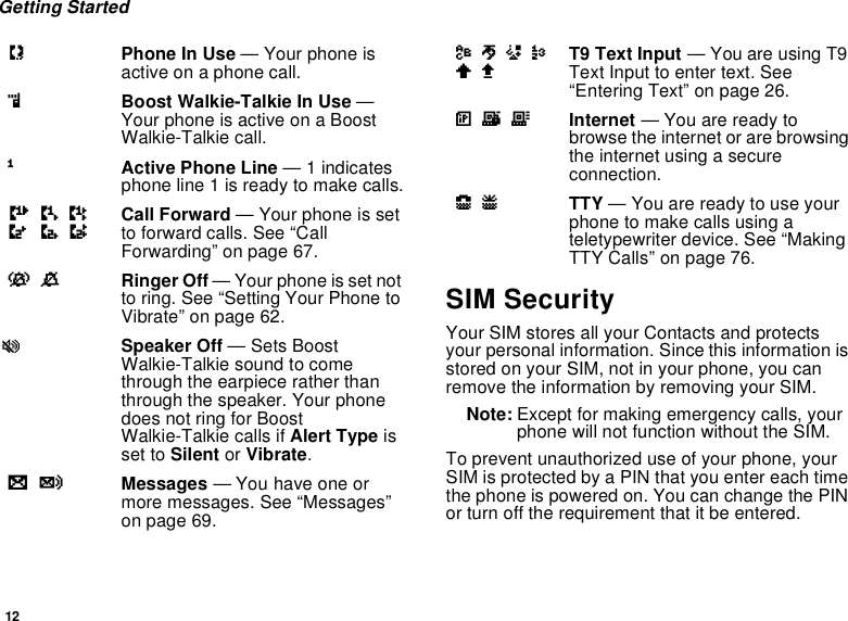 12Getting StartedSIM SecurityYour SIM stores all your Contacts and protectsyour personal information. Since this information isstored on your SIM, not in your phone, you canremove the information by removing your SIM.Note: Except for making emergency calls, yourphone will not function without the SIM.To prevent unauthorized use of your phone, yourSIM is protected by a PIN that you enter each timethe phone is powered on. You can change the PINor turn off the requirement that it be entered.APhone In Use — Your phone isactive on a phone call.BBoost Walkie-Talkie In Use —Your phone is active on a BoostWalkie-Talkie call.1Active Phone Line —1indicatesphone line 1 is ready to make calls.GHIJKL Call Forward — Your phone is setto forward calls. See “CallForwarding” on page 67.vM Ringer Off — Your phone is set notto ring. See “Setting Your Phone toVibrate” on page 62.uSpeaker Off — Sets BoostWalkie-Talkie sound to comethrough the earpiece rather thanthrough the speaker. Your phonedoes not ring for BoostWalkie-Talkie calls if Alert Type isset to Silent or Vibrate.wy Messages — You have one ormore messages. See “Messages”on page 69.ljikmn T9 Text Input — You are using T9Text Input to enter text. See“Entering Text” on page 26.DEF Internet — You are ready tobrowse the internet or are browsingtheinternetusingasecureconnection.NO TTY — You are ready to use yourphonetomakecallsusingateletypewriter device. See “MakingTTY Calls” on page 76.