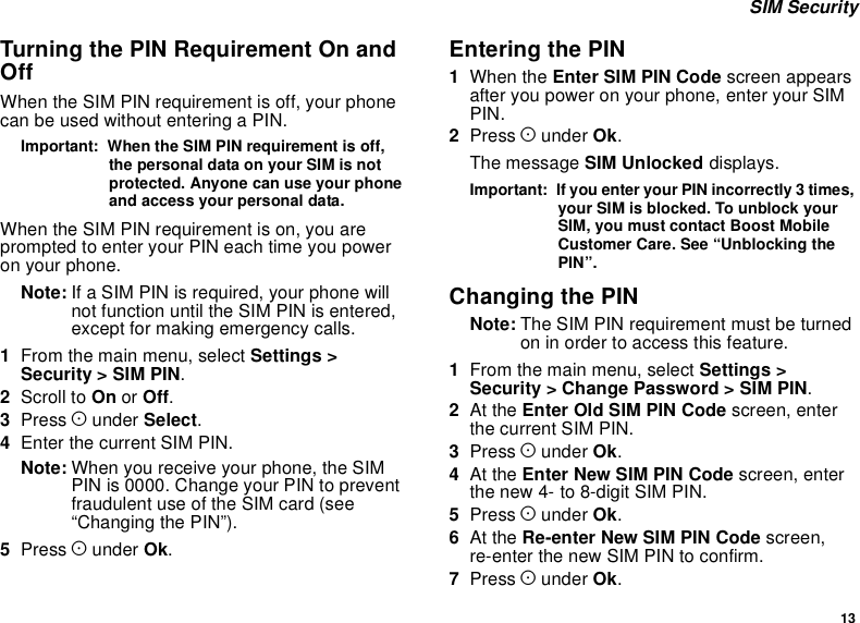 13SIM SecurityTurning the PIN Requirement On andOffWhen the SIM PIN requirement is off, your phonecanbeusedwithoutenteringaPIN.Important: When the SIM PIN requirement is off,the personal data on your SIM is notprotected. Anyone can use your phoneand access your personal data.When the SIM PIN requirement is on, you areprompted to enter your PIN each time you poweron your phone.Note: If a SIM PIN is required, your phone willnot function until the SIM PIN is entered,except for making emergency calls.1From the main menu, select Settings &gt;Security &gt; SIM PIN.2Scroll to On or Off.3Press Aunder Select.4Enter the current SIM PIN.Note: When you receive your phone, the SIMPIN is 0000. Change your PIN to preventfraudulent use of the SIM card (see“Changing the PIN”).5Press Aunder Ok.Entering the PIN1When the Enter SIM PIN Code screen appearsafter you power on your phone, enter your SIMPIN.2Press Aunder Ok.The message SIM Unlocked displays.Important: If you enter your PIN incorrectly 3 times,your SIM is blocked. To unblock yourSIM, you must contact Boost MobileCustomer Care. See “Unblocking thePIN”.Changing the PINNote: The SIM PIN requirement must be turnedon in order to access this feature.1From the main menu, select Settings &gt;Security &gt; Change Password &gt; SIM PIN.2At the Enter Old SIM PIN Code screen, enterthe current SIM PIN.3Press Aunder Ok.4At the Enter New SIM PIN Code screen, enterthe new 4- to 8-digit SIM PIN.5Press Aunder Ok.6At the Re-enter New SIM PIN Code screen,re-enter the new SIM PIN to confirm.7Press Aunder Ok.