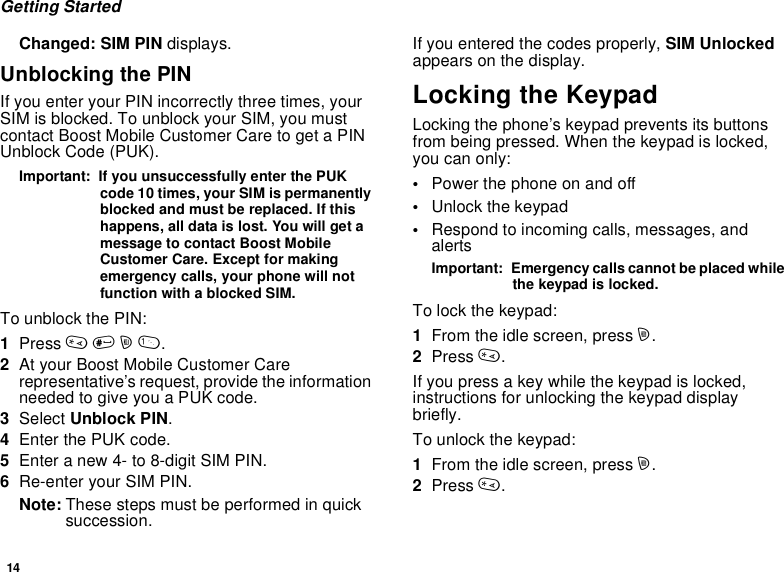 14Getting StartedChanged: SIM PIN displays.Unblocking the PINIf you enter your PIN incorrectly three times, yourSIM is blocked. To unblock your SIM, you mustcontact Boost Mobile Customer Care to get a PINUnblock Code (PUK).Important: If you unsuccessfully enter the PUKcode 10 times, your SIM is permanentlyblocked and must be replaced. If thishappens, all data is lost. You will get amessage to contact Boost MobileCustomer Care. Except for makingemergency calls, your phone will notfunction with a blocked SIM.To unblock the PIN:1Press *#m1.2At your Boost Mobile Customer Carerepresentative’s request, provide the informationneeded to give you a PUK code.3Select Unblock PIN.4Enter the PUK code.5Enteranew4-to8-digitSIMPIN.6Re-enter your SIM PIN.Note: Thesestepsmustbeperformedinquicksuccession.If you entered the codes properly, SIM Unlockedappears on the display.Locking the KeypadLocking the phone’s keypad prevents its buttonsfrom being pressed. When the keypad is locked,you can only:•Power the phone on and off•Unlock the keypad•Respond to incoming calls, messages, andalertsImportant: Emergency calls cannot be placed whilethe keypad is locked.To lock the keypad:1From the idle screen, press m.2Press *.If you press a key while the keypad is locked,instructions for unlocking the keypad displaybriefly.To unlock the keypad:1From the idle screen, press m.2Press *.