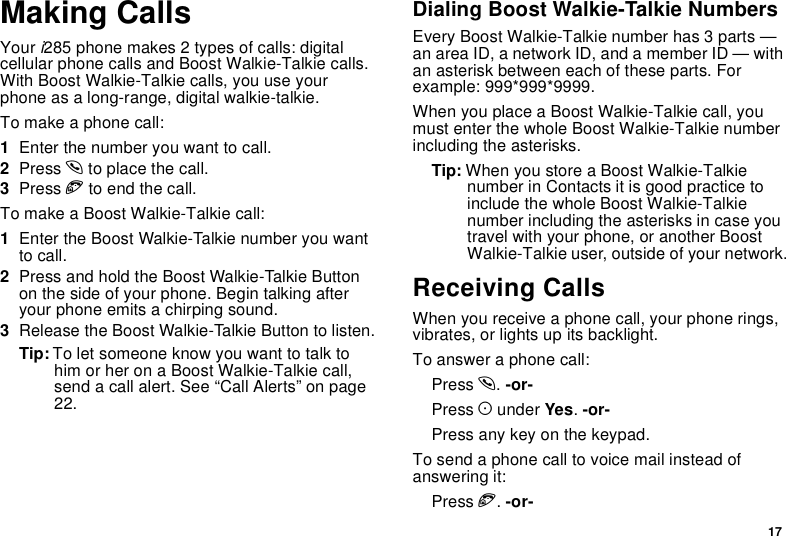 17Making CallsYour i285 phone makes 2 types of calls: digitalcellular phone calls and Boost Walkie-Talkie calls.With Boost Walkie-Talkie calls, you use yourphone as a long-range, digital walkie-talkie.To make a phone call:1Enter the number you want to call.2Press sto place the call.3Press eto end the call.TomakeaBoostWalkie-Talkiecall:1Enter the Boost Walkie-Talkie number you wantto call.2Press and hold the Boost Walkie-Talkie Buttonon the side of your phone. Begin talking afteryour phone emits a chirping sound.3Release the Boost Walkie-Talkie Button to listen.Tip: To let someone know you want to talk tohim or her on a Boost Walkie-Talkie call,send a call alert. See “Call Alerts” on page22.Dialing Boost Walkie-Talkie NumbersEvery Boost Walkie-Talkie number has 3 parts —an area ID, a network ID, and a member ID — withan asterisk between each of these parts. Forexample: 999*999*9999.When you place a Boost Walkie-Talkie call, youmust enter the whole Boost Walkie-Talkie numberincluding the asterisks.Tip: When you store a Boost Walkie-Talkienumber in Contacts it is good practice toinclude the whole Boost Walkie-Talkienumber including the asterisks in case youtravel with your phone, or another BoostWalkie-Talkie user, outside of your network.Receiving CallsWhen you receive a phone call, your phone rings,vibrates, or lights up its backlight.To answer a phone call:Press s.-or-Press Aunder Yes.-or-Press any key on the keypad.To send a phone call to voice mail instead ofanswering it:Press e.-or-