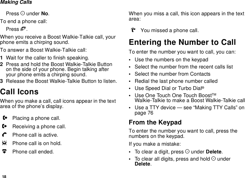 18Making CallsPress Aunder No.To end a phone call:Press e.When you receive a Boost Walkie-Talkie call, yourphone emits a chirping sound.To answer a Boost Walkie-Talkie call:1Wait for the caller to finish speaking.2Press and hold the Boost Walkie-Talkie Buttonon the side of your phone. Begin talking afteryour phone emits a chirping sound.3Release the Boost Walkie-Talkie Button to listen.Call IconsWhen you make a call, call icons appear in the textarea of the phone’s display.When you miss a call, this icon appears in the textarea:Entering the Number to CallTo enter the number you want to call, you can:•Use the numbers on the keypad•Select the number from the recent calls list•Select the number from Contacts•Redial the last phone number called•Use Speed Dial or Turbo Dial®•Use One Touch One Touch BoostTMWalkie-TalkietomakeaBoostWalkie-Talkiecall•Use a TTY device — see “Making TTY Calls” onpage 76From the KeypadTo enter the number you want to call, press thenumbers on the keypad.Ifyoumakeamistake:•To clear a digit, press Aunder Delete.•To clear all digits, press and hold AunderDelete.XPlacing a phone call.WReceiving a phone call.YPhone call is active.ZPhone call is on hold.UPhone call ended.VYou missed a phone call.