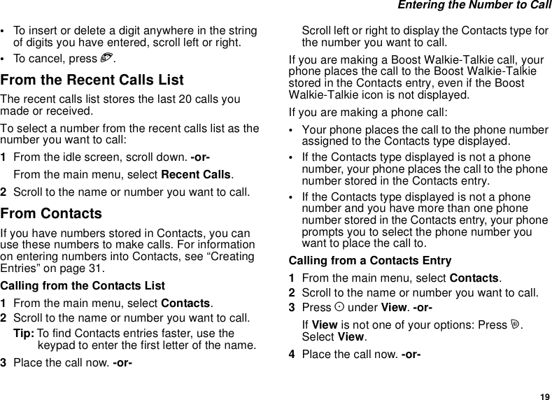 19Entering the Number to Call•To insert or delete a digit anywhere in the stringof digits you have entered, scroll left or right.•To can cel, p ress e.From the Recent Calls ListThe recent calls list stores the last 20 calls youmade or received.To select a number from the recent calls list as thenumber you want to call:1From the idle screen, scroll down. -or-From the main menu, select Recent Calls.2Scroll to the name or number you want to call.From ContactsIf you have numbers stored in Contacts, you canuse these numbers to make calls. For informationon entering numbers into Contacts, see “CreatingEntries” on page 31.Calling from the Contacts List1From the main menu, select Contacts.2Scroll to the name or number you want to call.Tip: To find Contacts entries faster, use thekeypad to enter the first letter of the name.3Place the call now. -or-Scroll left or right to display the Contacts type forthe number you want to call.If you are making a Boost Walkie-Talkie call, yourphone places the call to the Boost Walkie-Talkiestored in the Contacts entry, even if the BoostWalkie-Talkie icon is not displayed.Ifyouaremakingaphonecall:•Your phone places the call to the phone numberassigned to the Contacts type displayed.•If the Contacts type displayed is not a phonenumber, your phone places the call to the phonenumber stored in the Contacts entry.•If the Contacts type displayed is not a phonenumber and you have more than one phonenumber stored in the Contacts entry, your phoneprompts you to select the phone number youwant to place the call to.Calling from a Contacts Entry1From the main menu, select Contacts.2Scroll to the name or number you want to call.3Press Aunder View.-or-If View is not one of your options: Press m.Select View.4Place the call now. -or-