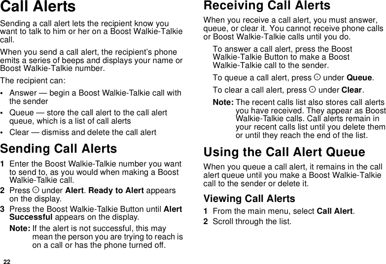22Call AlertsSending a call alert lets the recipient know youwant to talk to him or her on a Boost Walkie-Talkiecall.When you send a call alert, the recipient’s phoneemits a series of beeps and displays your name orBoost Walkie-Talkie number.The recipient can:•Answer — begin a Boost Walkie-Talkie call withthe sender•Queue — store the call alert to the call alertqueue, which is a list of call alerts•Clear — dismiss and delete the call alertSending Call Alerts1Enter the Boost Walkie-Talkie number you wantto send to, as you would when making a BoostWalkie-Talkie call.2Press Aunder Alert.Ready to Alert appearson the display.3Press the Boost Walkie-Talkie Button until AlertSuccessful appears on the display.Note: If the alert is not successful, this maymeanthepersonyouaretryingtoreachison a call or has the phone turned off.Receiving Call AlertsWhen you receive a call alert, you must answer,queue, or clear it. You cannot receive phone callsor Boost Walkie-Talkie calls until you do.To answer a call alert, press the BoostWalkie-TalkieButtontomakeaBoostWalkie-Talkie call to the sender.To queue a call alert, press Aunder Queue.To clear a call alert, press Aunder Clear.Note: The recent calls list also stores call alertsyou have received. They appear as BoostWalkie-Talkie calls. Call alerts remain inyour recent calls list until you delete themor until they reach the end of the list.Using the Call Alert QueueWhen you queue a call alert, it remains in the callalert queue until you make a Boost Walkie-Talkiecall to the sender or delete it.Viewing Call Alerts1From the main menu, select Call Alert.2Scroll through the list.