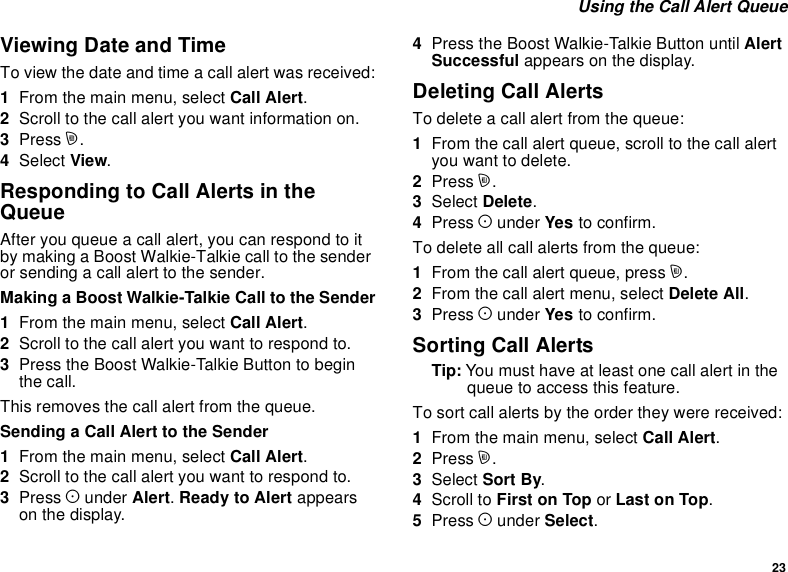 23Using the Call Alert QueueViewing Date and TimeTo view the date and time a call alert was received:1From the main menu, select Call Alert.2Scroll to the call alert you want information on.3Press m.4Select View.Responding to Call Alerts in theQueueAfter you queue a call alert, you can respond to itby making a Boost Walkie-Talkie call to the senderor sending a call alert to the sender.Making a Boost Walkie-Talkie Call to the Sender1From the main menu, select Call Alert.2Scrolltothecallalertyouwanttorespondto.3Press the Boost Walkie-Talkie Button to beginthe call.This removes the call alert from the queue.Sending a Call Alert to the Sender1From the main menu, select Call Alert.2Scrolltothecallalertyouwanttorespondto.3Press Aunder Alert.Ready to Alert appearson the display.4Press the Boost Walkie-Talkie Button until AlertSuccessful appears on the display.Deleting Call AlertsTo delete a call alert from the queue:1From the call alert queue, scroll to the call alertyou want to delete.2Press m.3Select Delete.4Press Aunder Yes to confirm.To delete all call alerts from the queue:1From the call alert queue, press m.2From the call alert menu, select Delete All.3Press Aunder Yes to confirm.Sorting Call AlertsTip: Youmusthaveatleastonecallalertinthequeue to access this feature.To sort call alerts by the order they were received:1From the main menu, select Call Alert.2Press m.3Select Sort By.4Scroll to First on Top or Last on Top.5Press Aunder Select.