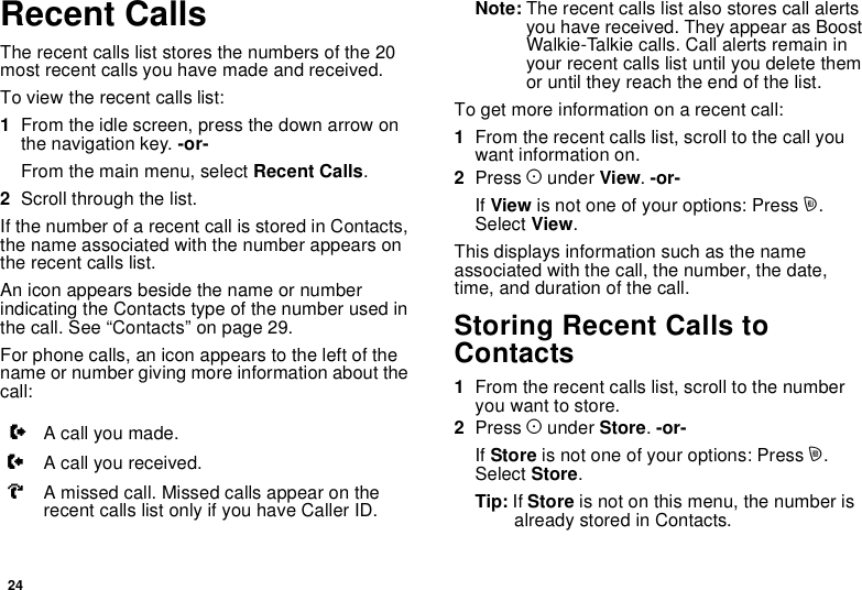 24Recent CallsThe recent calls list stores the numbers of the 20most recent calls you have made and received.To view the recent calls list:1From the idle screen, press the down arrow onthe navigation key. -or-From the main menu, select Recent Calls.2Scroll through the list.If the number of a recent call is stored in Contacts,the name associated with the number appears onthe recent calls list.An icon appears beside the name or numberindicating the Contacts type of the number used inthecall.See“Contacts”onpage29.For phone calls, an icon appears to the left of thename or number giving more information about thecall:Note: The recent calls list also stores call alertsyou have received. They appear as BoostWalkie-Talkie calls. Call alerts remain inyour recent calls list until you delete themor until they reach the end of the list.To get more information on a recent call:1From the recent calls list, scroll to the call youwant information on.2Press Aunder View.-or-If View is not one of your options: Press m.Select View.This displays information such as the nameassociated with the call, the number, the date,time, and duration of the call.Storing Recent Calls toContacts1From the recent calls list, scroll to the numberyou want to store.2Press Aunder Store.-or-If Store is not one of your options: Press m.Select Store.Tip: If Store is not on this menu, the number isalready stored in Contacts.XA call you made.WA call you received.VA missed call. Missed calls appear on therecent calls list only if you have Caller ID.