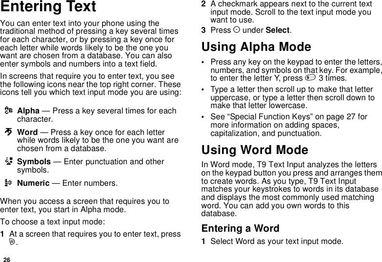 26Entering TextYou can enter text into your phone using thetraditional method of pressing a key several timesfor each character, or by pressing a key once foreach letter while words likely to be the one youwant are chosen from a database. You can alsoenter symbols and numbers into a text field.In screens that require you to enter text, you seethe following icons near the top right corner. Theseicons tell you which text input mode you are using:When you access a screen that requires you toenter text, you start in Alpha mode.To choose a text input mode:1At a screen that requires you to enter text, pressm.2A checkmark appears next to the current textinput mode. Scroll to the text input mode youwant to use.3Press Aunder Select.Using Alpha Mode•Press any key on the keypad to enter the letters,numbers, and symbols on that key. For example,to enter the letter Y, press 93times.•Typealetterthenscrolluptomakethatletteruppercase, or type a letter then scroll down tomake that letter lowercase.•See “Special Function Keys” on page 27 formore information on adding spaces,capitalization, and punctuation.Using Word ModeIn Word mode, T9 Text Input analyzes the letterson the keypad button you press and arranges themto create words. As you type, T9 Text Inputmatches your keystrokes to words in its databaseand displays the most commonly used matchingword. You can add you own words to thisdatabase.Entering a Word1Select Word as your text input mode.lAlpha — Press a key several times for eachcharacter.jWord — Press a key once for each letterwhile words likely to be the one you want arechosen from a database.iSymbols — Enter punctuation and othersymbols.kNumeric — Enter numbers.