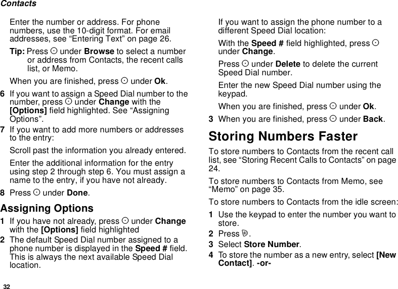 32ContactsEnter the number or address. For phonenumbers, use the 10-digit format. For emailaddresses, see “Entering Text” on page 26.Tip: Press Aunder Browse to select a numberor address from Contacts, the recent callslist, or Memo.When you are finished, press Aunder Ok.6If you want to assign a Speed Dial number to thenumber, press Aunder Change with the[Options] field highlighted. See “AssigningOptions”.7If you want to add more numbers or addressesto the entry:Scroll past the information you already entered.Enter the additional information for the entryusing step 2 through step 6. You must assign aname to the entry, if you have not already.8Press Aunder Done.Assigning Options1If you have not already, press Aunder Changewith the [Options] field highlighted2The default Speed Dial number assigned to aphone number is displayed in the Speed # field.This is always the next available Speed Diallocation.Ifyouwanttoassignthephonenumbertoadifferent Speed Dial location:With the Speed # field highlighted, press Aunder Change.Press Aunder Delete to delete the currentSpeed Dial number.Enter the new Speed Dial number using thekeypad.When you are finished, press Aunder Ok.3When you are finished, press Aunder Back.Storing Numbers FasterTo store numbers to Contacts from the recent calllist, see “Storing Recent Calls to Contacts” on page24.To store numbers to Contacts from Memo, see“Memo” on page 35.To store numbers to Contacts from the idle screen:1Use the keypad to enter the number you want tostore.2Press m.3Select Store Number.4To store the number as a new entry, select [NewContact].-or-