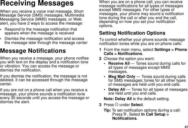 37Receiving MessagesWhen you receive a voice mail message, ShortMessage Service (SMS) messages, MultimediaMessaging Service (MMS) messages, or Webalert, you have 2 ways to access the message:•Respond to the message notification thatappears when the message is received•Dismiss the message notification and accessthe message later through the message centerMessage NotificationsWhen you receive a message, your phone notifiesyouwithtextonthedisplayandanotificationtoneor vibration. You can access the message ordismiss the notification.If you dismiss the notification, the message is notdeleted. It can be accessed through the messagecenter.If you are not on a phone call when you receive amessage, your phone sounds a notification toneevery 30 seconds until you access the message ordismiss the alert.When you are on a phone call, you can receivemessage notifications for all types of messagesexcept MMS messages. For other types ofmessages, your phone may sound a notificationtone during the call or after you end the call,depending on how you set your notificationoptions.Setting Notification OptionsTo control whether your phone sounds messagenotification tones while you are on phone calls:1From the main menu, select Settings &gt; PhoneCalls &gt; Notifications.2Choose the option you want:• Receive All — Tones sound during calls forall types of messages except MMSmessages.•MsgMailOnly— Tones sound during callsfor SMS messages; tones for all other typesof messages are held until you end calls.• Delay All — Tones for all types of messagesare held until you end calls.Note: Delay All is the default setting.3Press Aunder Select.Tip: To set notification options during a call:Press m. Select In Call Setup &gt;Notifications.
