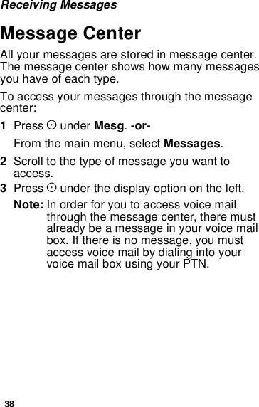 38Receiving MessagesMessage CenterAll your messages are stored in message center.The message center shows how many messagesyouhaveofeachtype.To access your messages through the messagecenter:1Press Aunder Mesg.-or-From the main menu, select Messages.2Scrolltothetypeofmessageyouwanttoaccess.3Press Aunder the display option on the left.Note: In order for you to access voice mailthrough the message center, there mustalready be a message in your voice mailbox. If there is no message, you mustaccess voice mail by dialing into yourvoice mail box using your PTN.