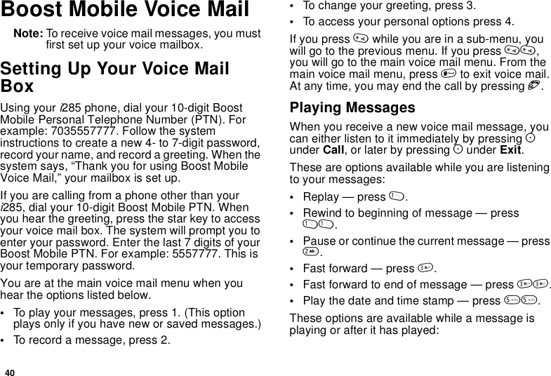 40Boost Mobile Voice MailNote: To receive voice mail messages, you mustfirst set up your voice mailbox.Setting Up Your Voice MailBoxUsing your i285 phone, dial your 10-digit BoostMobile Personal Telephone Number (PTN). Forexample: 7035557777. Follow the systeminstructions to create a new 4- to 7-digit password,record your name, and record a greeting. When thesystem says, “Thank you for using Boost MobileVoice Mail,” your mailbox is set up.If you are calling from a phone other than youri285, dial your 10-digit Boost Mobile PTN. Whenyou hear the greeting, press the star key to accessyour voice mail box. The system will prompt you toenter your password. Enter the last 7 digits of yourBoost Mobile PTN. For example: 5557777. This isyour temporary password.You are at the main voice mail menu when youhear the options listed below.•To play your messages, press 1. (This optionplays only if you have new or saved messages.)•To record a message, press 2.•To change your greeting, press 3.•To access your personal options press 4.If you press *while you are in a sub-menu, youwill go to the previous menu. If you press **,youwillgotothemainvoicemailmenu.Fromthemain voice mail menu, press #to exit voice mail.At any time, you may end the call by pressing e.Playing MessagesWhen you receive a new voice mail message, youcaneitherlistentoitimmediatelybypressingAunder Call, or later by pressing Aunder Exit.These are options available while you are listeningto your messages:•Replay — press 1.•Rewind to beginning of message — press11.•Pause or continue the current message — press2.•Fast forward — press 3.•Fastforwardtoendofmessage—press33.•Play the date and time stamp — press 55.These options are available while a message isplaying or after it has played:
