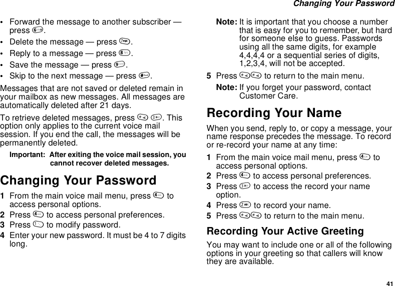 41Changing Your Password•Forward the message to another subscriber —press 6.•Delete the message — press 7.•Reply to a message — press 8.•Save the message — press 9.•Skip to the next message — press #.Messages that are not saved or deleted remain inyour mailbox as new messages. All messages areautomatically deleted after 21 days.To retrieve deleted messages, press *3.Thisoption only applies to the current voice mailsession. If you end the call, the messages will bepermanently deleted.Important: After exiting the voice mail session, youcannot recover deleted messages.Changing Your Password1From the main voice mail menu, press 4toaccess personal options.2Press 4to access personal preferences.3Press 1to modify password.4Enter your new password. It must be 4 to 7 digitslong.Note: It is important that you choose a numberthat is easy for you to remember, but hardfor someone else to guess. Passwordsusingallthesamedigits,forexample4,4,4,4 or a sequential series of digits,1,2,3,4, will not be accepted.5Press ** to return to the main menu.Note: If you forget your password, contactCustomer Care.Recording Your NameWhen you send, reply to, or copy a message, yourname response precedes the message. To recordor re-record your name at any time:1From the main voice mail menu, press 4toaccess personal options.2Press 4to access personal preferences.3Press 3to access the record your nameoption.4Press 2to record your name.5Press ** to return to the main menu.Recording Your Active GreetingYou may want to include one or all of the followingoptions in your greeting so that callers will knowthey are available.
