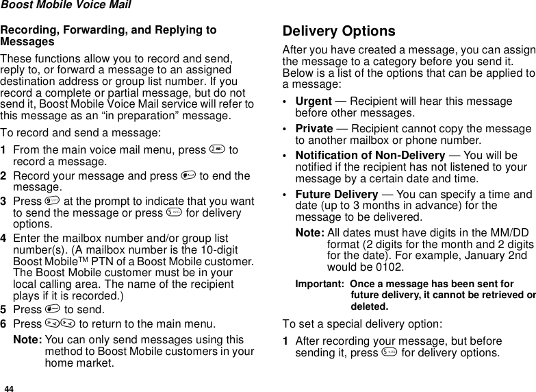 44Boost Mobile Voice MailRecording, Forwarding, and Replying toMessagesThese functions allow you to record and send,reply to, or forward a message to an assigneddestination address or group list number. If yourecord a complete or partial message, but do notsend it, Boost Mobile Voice Mail service will refer tothis message as an “in preparation” message.To record and send a message:1From the main voice mail menu, press 2torecord a message.2Record your message and press #to end themessage.3Press 9at the prompt to indicate that you wantto send the message or press 5for deliveryoptions.4Enter the mailbox number and/or group listnumber(s). (A mailbox number is the 10-digitBoost MobileTM PTN of a Boost Mobile customer.The Boost Mobile customer must be in yourlocal calling area. The name of the recipientplays if it is recorded.)5Press #to send.6Press ** to return to the main menu.Note: You can only send messages using thismethod to Boost Mobile customers in yourhome market.Delivery OptionsAfter you have created a message, you can assignthe message to a category before you send it.Below is a list of the options that can be applied toa message:•Urgent— Recipient will hear this messagebefore other messages.•Private— Recipient cannot copy the messageto another mailbox or phone number.• Notification of Non-Delivery — You will benotified if the recipient has not listened to yourmessage by a certain date and time.•FutureDelivery— You can specify a time anddate (up to 3 months in advance) for themessagetobedelivered.Note: All dates must have digits in the MM/DDformat (2 digits for the month and 2 digitsfor the date). For example, January 2ndwould be 0102.Important: Once a message has been sent forfuture delivery, it cannot be retrieved ordeleted.To set a special delivery option:1After recording your message, but beforesending it, press 5for delivery options.