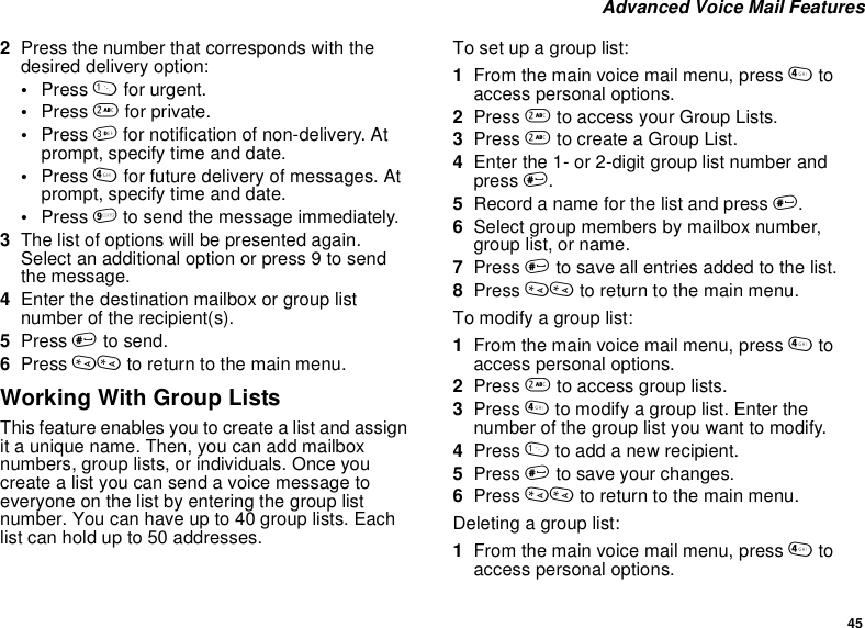45Advanced Voice Mail Features2Press the number that corresponds with thedesired delivery option:•Press 1for urgent.•Press 2for private.•Press 3for notification of non-delivery. Atprompt, specify time and date.•Press 4for future delivery of messages. Atprompt, specify time and date.•Press 9to send the message immediately.3The list of options will be presented again.Select an additional option or press 9 to sendthe message.4Enter the destination mailbox or group listnumber of the recipient(s).5Press #to send.6Press ** to return to the main menu.Working With Group ListsThisfeatureenablesyoutocreatealistandassignit a unique name. Then, you can add mailboxnumbers, group lists, or individuals. Once youcreatealistyoucansendavoicemessagetoeveryone on the list by entering the group listnumber.Youcanhaveupto40grouplists.Eachlist can hold up to 50 addresses.To set up a group list:1From the main voice mail menu, press 4toaccess personal options.2Press 2to access your Group Lists.3Press 2to create a Group List.4Enter the 1- or 2-digit group list number andpress #.5Record a name for the list and press #.6Select group members by mailbox number,group list, or name.7Press #to save all entries added to the list.8Press ** to return to the main menu.To modify a group list:1From the main voice mail menu, press 4toaccess personal options.2Press 2to access group lists.3Press 4to modify a group list. Enter thenumber of the group list you want to modify.4Press 1to add a new recipient.5Press #to save your changes.6Press ** to return to the main menu.Deleting a group list:1From the main voice mail menu, press 4toaccess personal options.